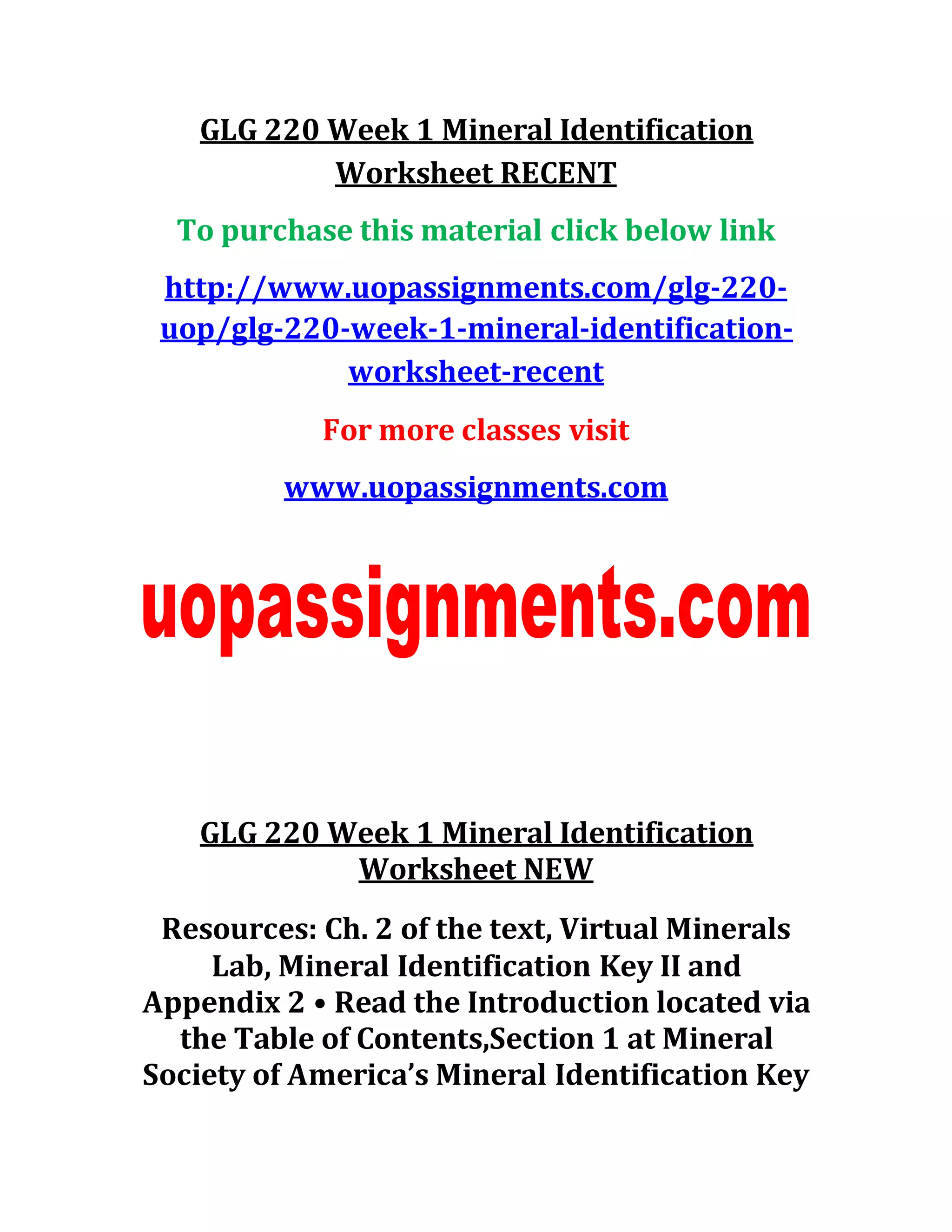 GLG 220 Week 1 Mineral Identification
Worksheet RECENT
To purchase this material click below link
http://www.uopassignments.com/glg-220-
uop/glg-220-week-1-mineral-identification-
worksheet-recent
For more classes visit
www.uopassignments.com
GLG 220 Week 1 Mineral Identification
Worksheet NEW
Resources: Ch. 2 of the text, Virtual Minerals
Lab, Mineral Identification Key II and
Appendix 2 • Read the Introduction located via
the Table of Contents,Section 1 at Mineral
Society of America’s Mineral Identification Key
 