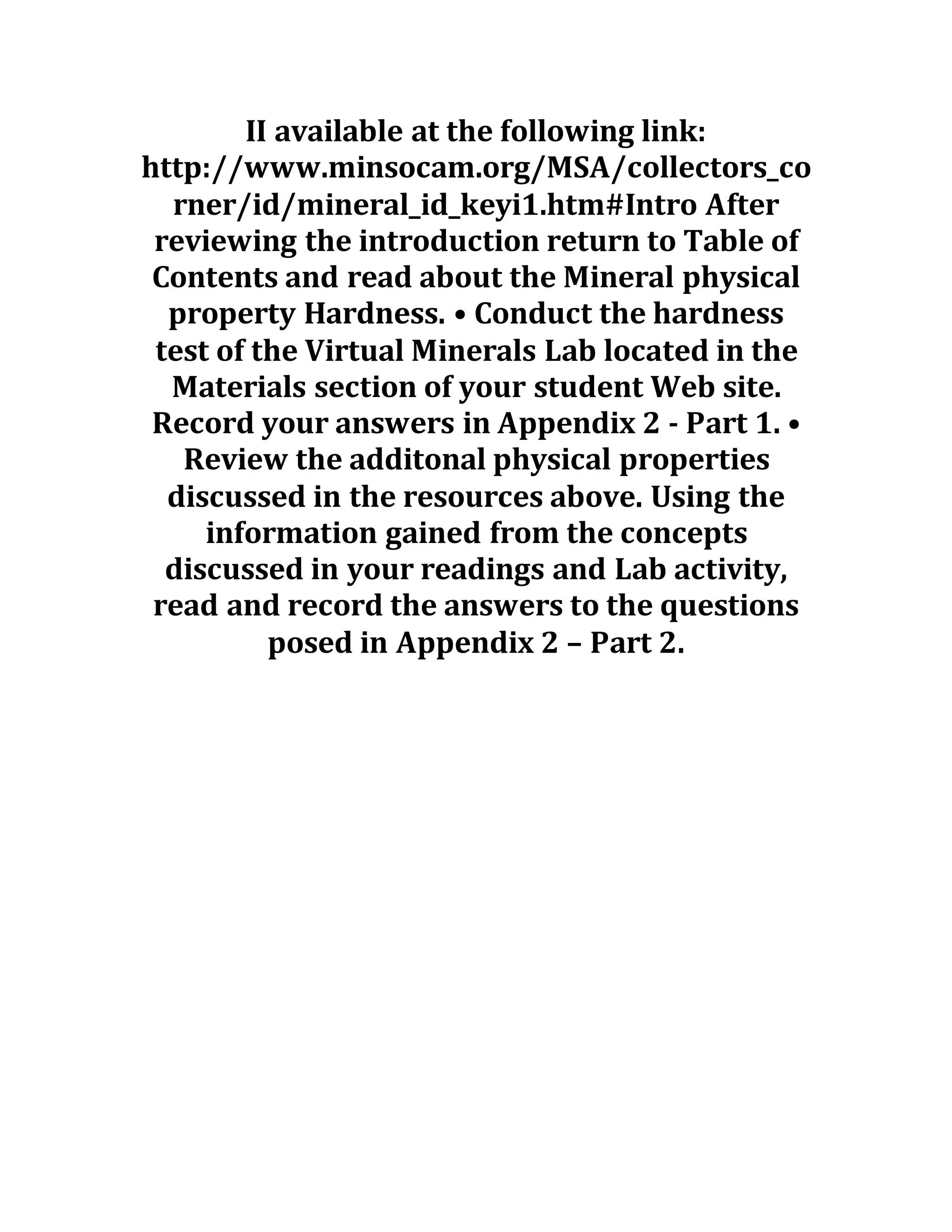 II available at the following link:
http://www.minsocam.org/MSA/collectors_co
rner/id/mineral_id_keyi1.htm#Intro After
reviewing the introduction return to Table of
Contents and read about the Mineral physical
property Hardness. • Conduct the hardness
test of the Virtual Minerals Lab located in the
Materials section of your student Web site.
Record your answers in Appendix 2 - Part 1. •
Review the additonal physical properties
discussed in the resources above. Using the
information gained from the concepts
discussed in your readings and Lab activity,
read and record the answers to the questions
posed in Appendix 2 – Part 2.
 