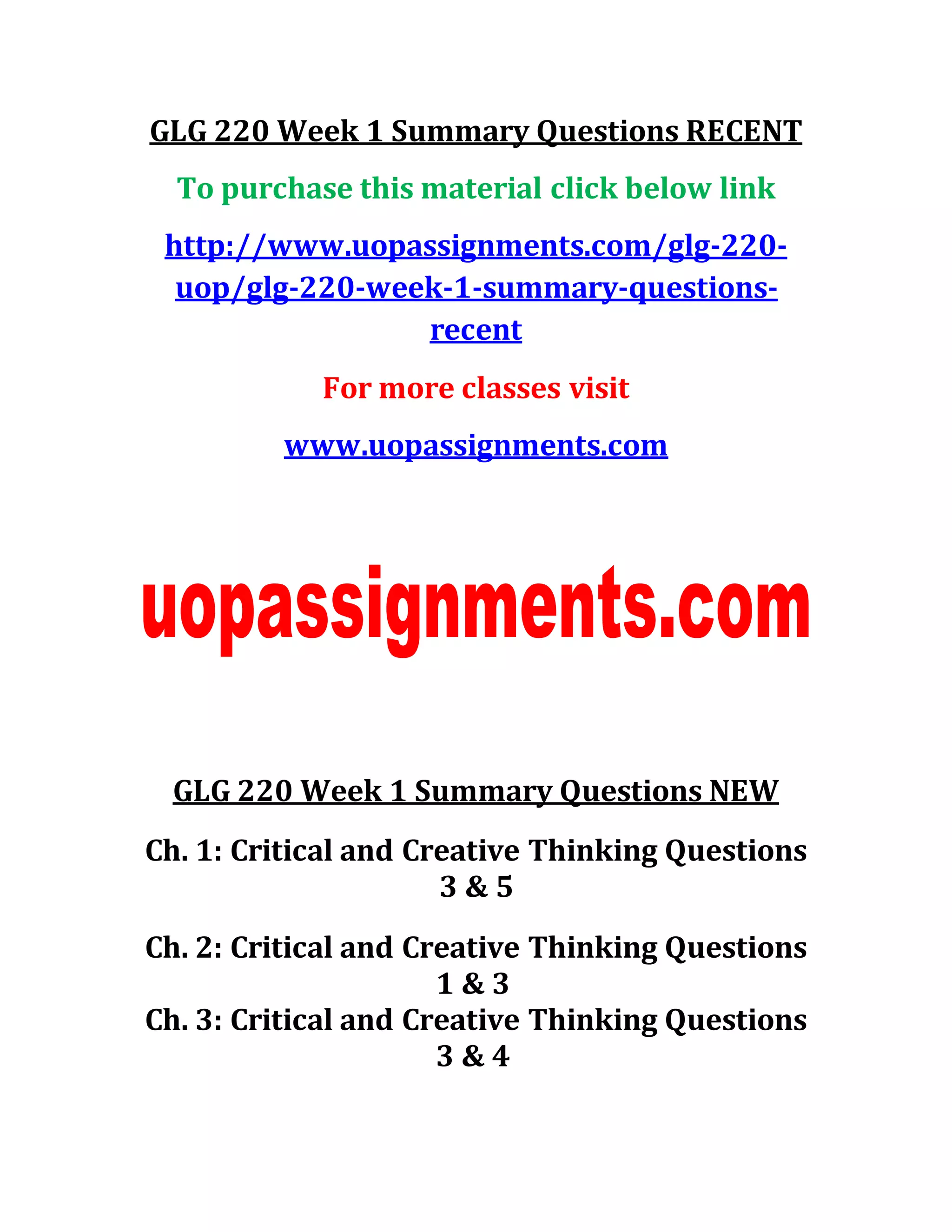 GLG 220 Week 1 Summary Questions RECENT
To purchase this material click below link
http://www.uopassignments.com/glg-220-
uop/glg-220-week-1-summary-questions-
recent
For more classes visit
www.uopassignments.com
GLG 220 Week 1 Summary Questions NEW
Ch. 1: Critical and Creative Thinking Questions
3 & 5
Ch. 2: Critical and Creative Thinking Questions
1 & 3
Ch. 3: Critical and Creative Thinking Questions
3 & 4
 
