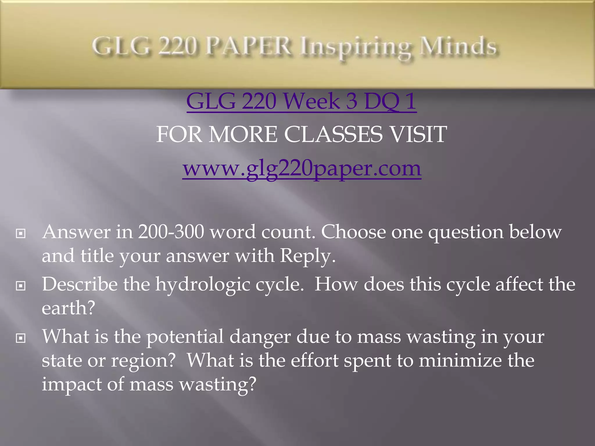 GLG 220 Week 3 DQ 1
FOR MORE CLASSES VISIT
www.glg220paper.com
 Answer in 200-300 word count. Choose one question below
and title your answer with Reply.
 Describe the hydrologic cycle. How does this cycle affect the
earth?
 What is the potential danger due to mass wasting in your
state or region? What is the effort spent to minimize the
impact of mass wasting?
 