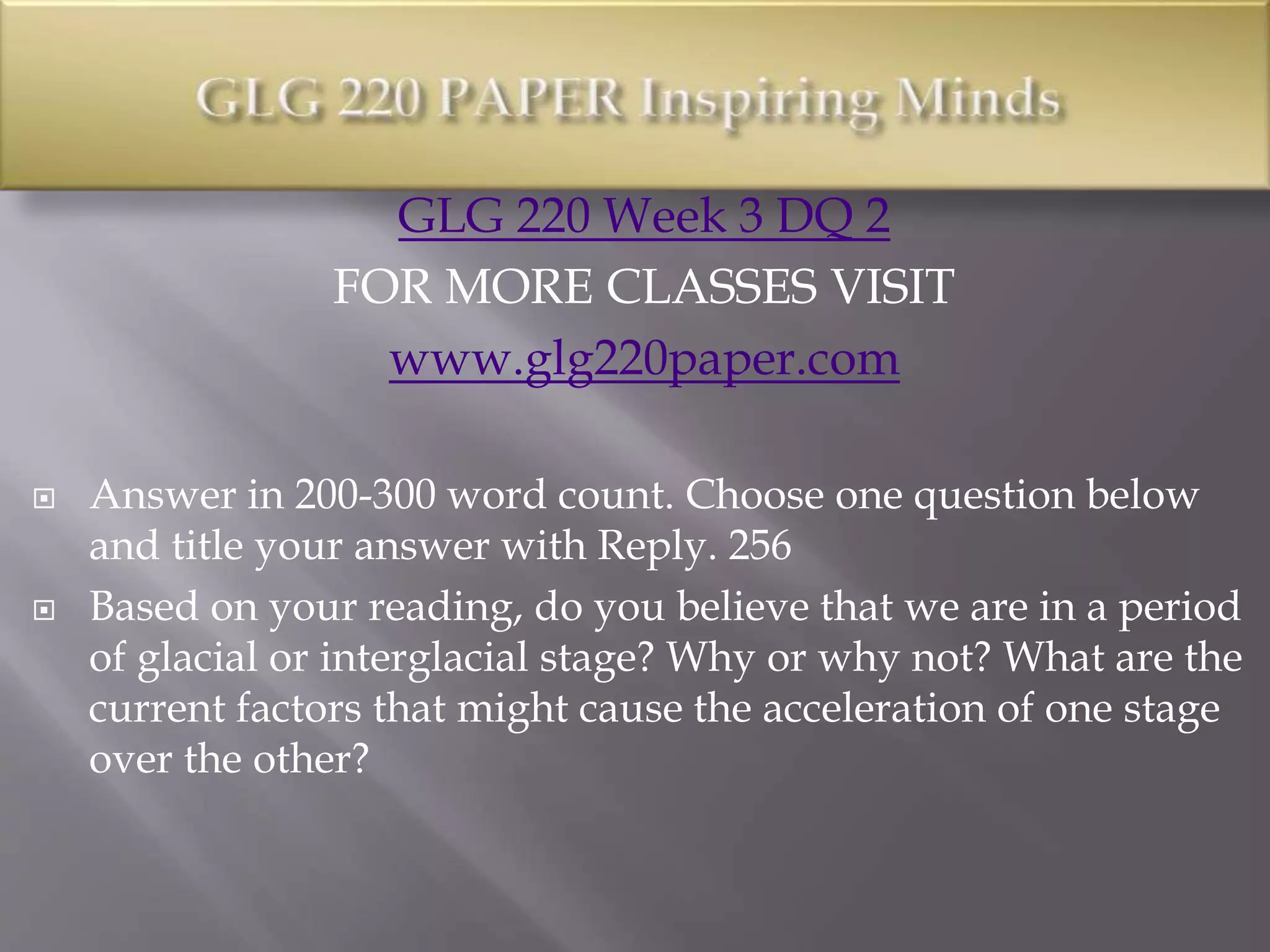 GLG 220 Week 3 DQ 2
FOR MORE CLASSES VISIT
www.glg220paper.com
 Answer in 200-300 word count. Choose one question below
and title your answer with Reply. 256
 Based on your reading, do you believe that we are in a period
of glacial or interglacial stage? Why or why not? What are the
current factors that might cause the acceleration of one stage
over the other?
 