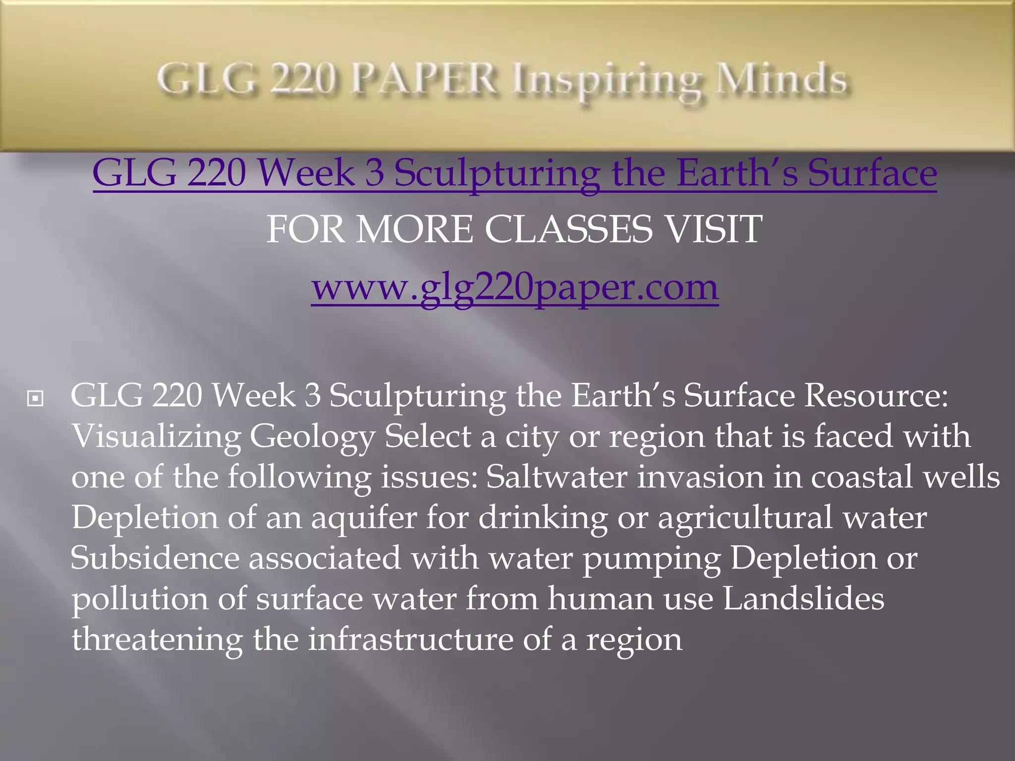 GLG 220 Week 3 Sculpturing the Earth’s Surface
FOR MORE CLASSES VISIT
www.glg220paper.com
 GLG 220 Week 3 Sculpturing the Earth’s Surface Resource:
Visualizing Geology Select a city or region that is faced with
one of the following issues: Saltwater invasion in coastal wells
Depletion of an aquifer for drinking or agricultural water
Subsidence associated with water pumping Depletion or
pollution of surface water from human use Landslides
threatening the infrastructure of a region
 