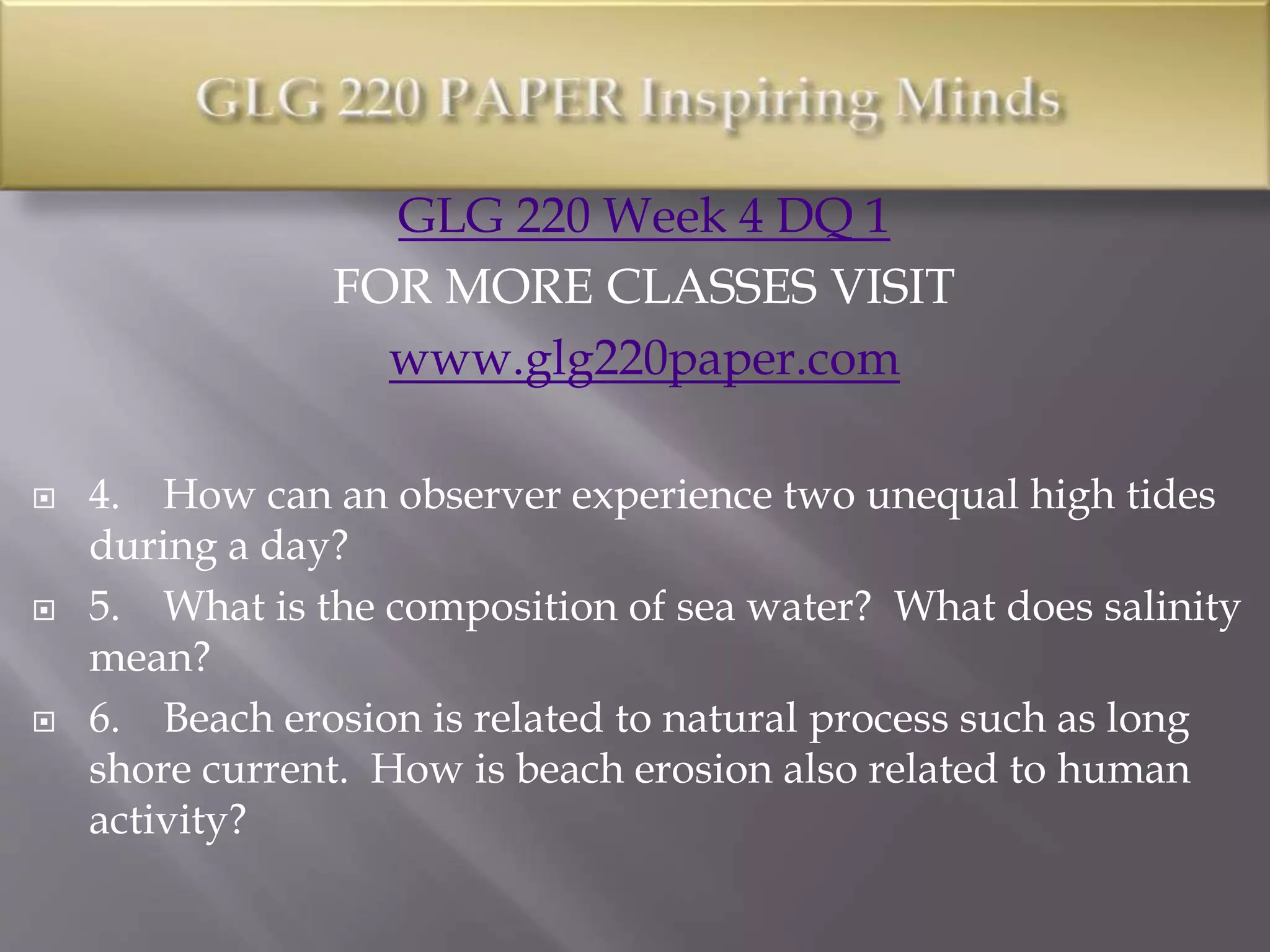 GLG 220 Week 4 DQ 1
FOR MORE CLASSES VISIT
www.glg220paper.com
 4. How can an observer experience two unequal high tides
during a day?
 5. What is the composition of sea water? What does salinity
mean?
 6. Beach erosion is related to natural process such as long
shore current. How is beach erosion also related to human
activity?
 
