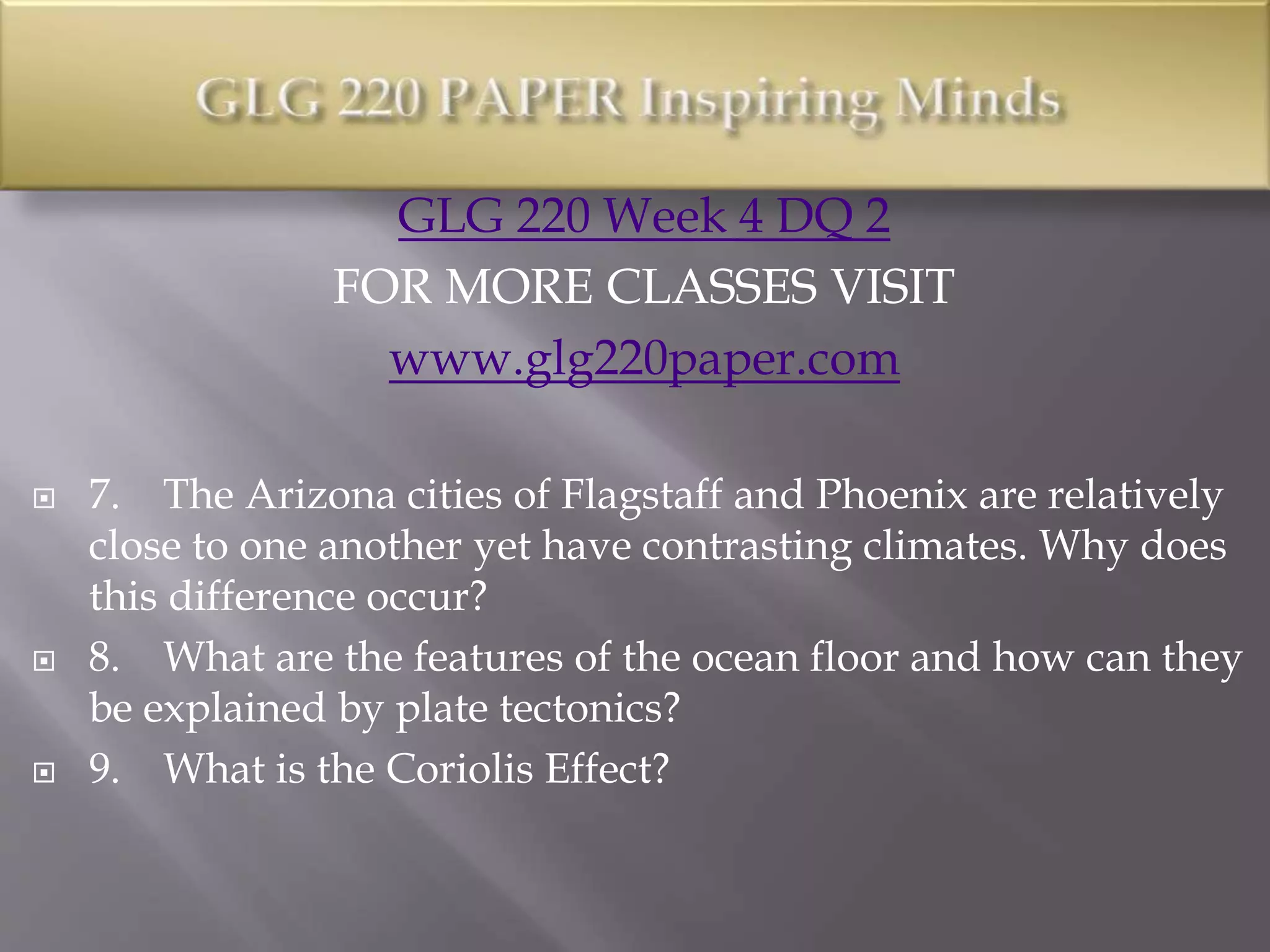 GLG 220 Week 4 DQ 2
FOR MORE CLASSES VISIT
www.glg220paper.com
 7. The Arizona cities of Flagstaff and Phoenix are relatively
close to one another yet have contrasting climates. Why does
this difference occur?
 8. What are the features of the ocean floor and how can they
be explained by plate tectonics?
 9. What is the Coriolis Effect?
 