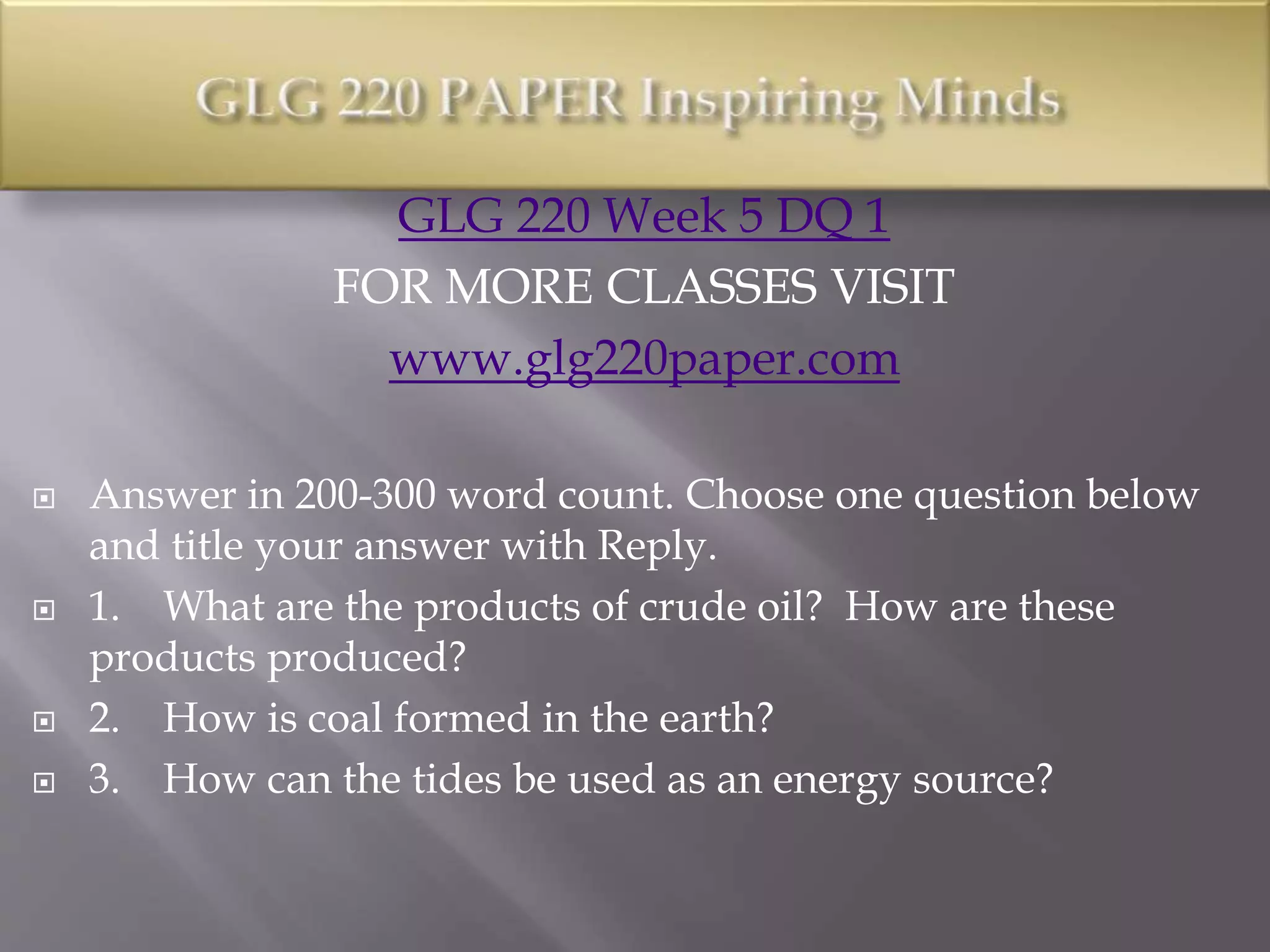 GLG 220 Week 5 DQ 1
FOR MORE CLASSES VISIT
www.glg220paper.com
 Answer in 200-300 word count. Choose one question below
and title your answer with Reply.
 1. What are the products of crude oil? How are these
products produced?
 2. How is coal formed in the earth?
 3. How can the tides be used as an energy source?
 