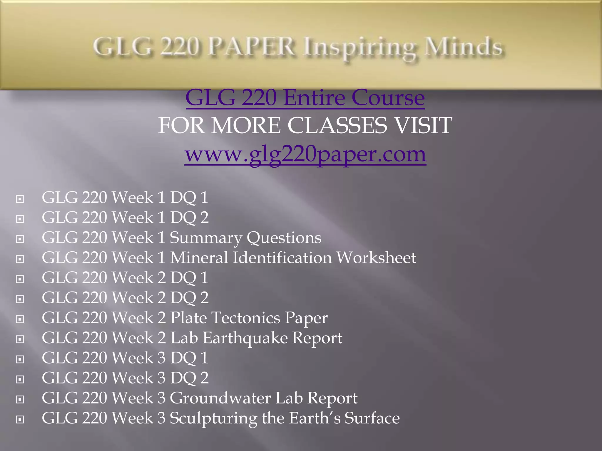 GLG 220 Entire Course
FOR MORE CLASSES VISIT
www.glg220paper.com
 GLG 220 Week 1 DQ 1
 GLG 220 Week 1 DQ 2
 GLG 220 Week 1 Summary Questions
 GLG 220 Week 1 Mineral Identification Worksheet
 GLG 220 Week 2 DQ 1
 GLG 220 Week 2 DQ 2
 GLG 220 Week 2 Plate Tectonics Paper
 GLG 220 Week 2 Lab Earthquake Report
 GLG 220 Week 3 DQ 1
 GLG 220 Week 3 DQ 2
 GLG 220 Week 3 Groundwater Lab Report
 GLG 220 Week 3 Sculpturing the Earth’s Surface
 