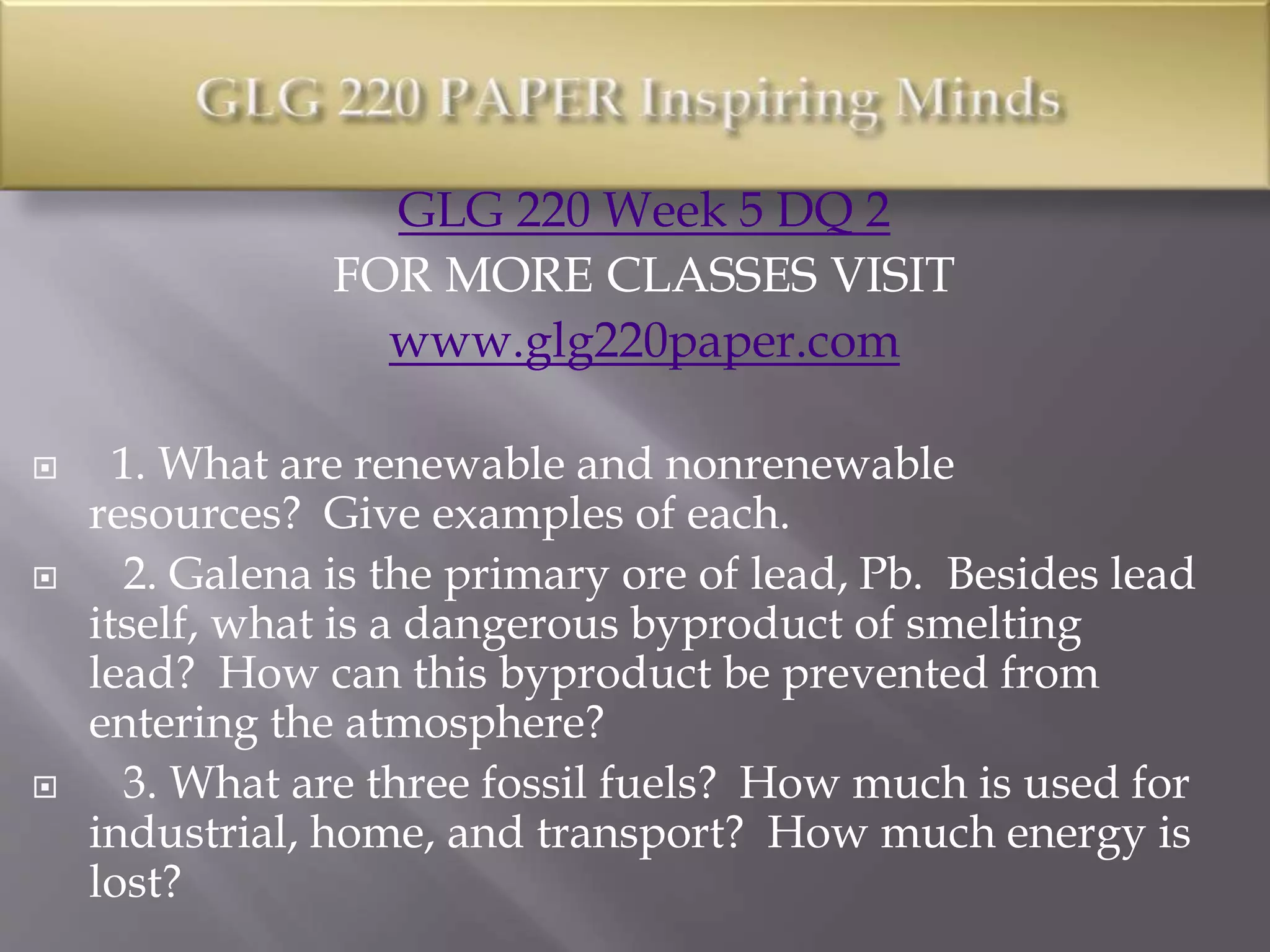 GLG 220 Week 5 DQ 2
FOR MORE CLASSES VISIT
www.glg220paper.com
 1. What are renewable and nonrenewable
resources? Give examples of each.
 2. Galena is the primary ore of lead, Pb. Besides lead
itself, what is a dangerous byproduct of smelting
lead? How can this byproduct be prevented from
entering the atmosphere?
 3. What are three fossil fuels? How much is used for
industrial, home, and transport? How much energy is
lost?
 