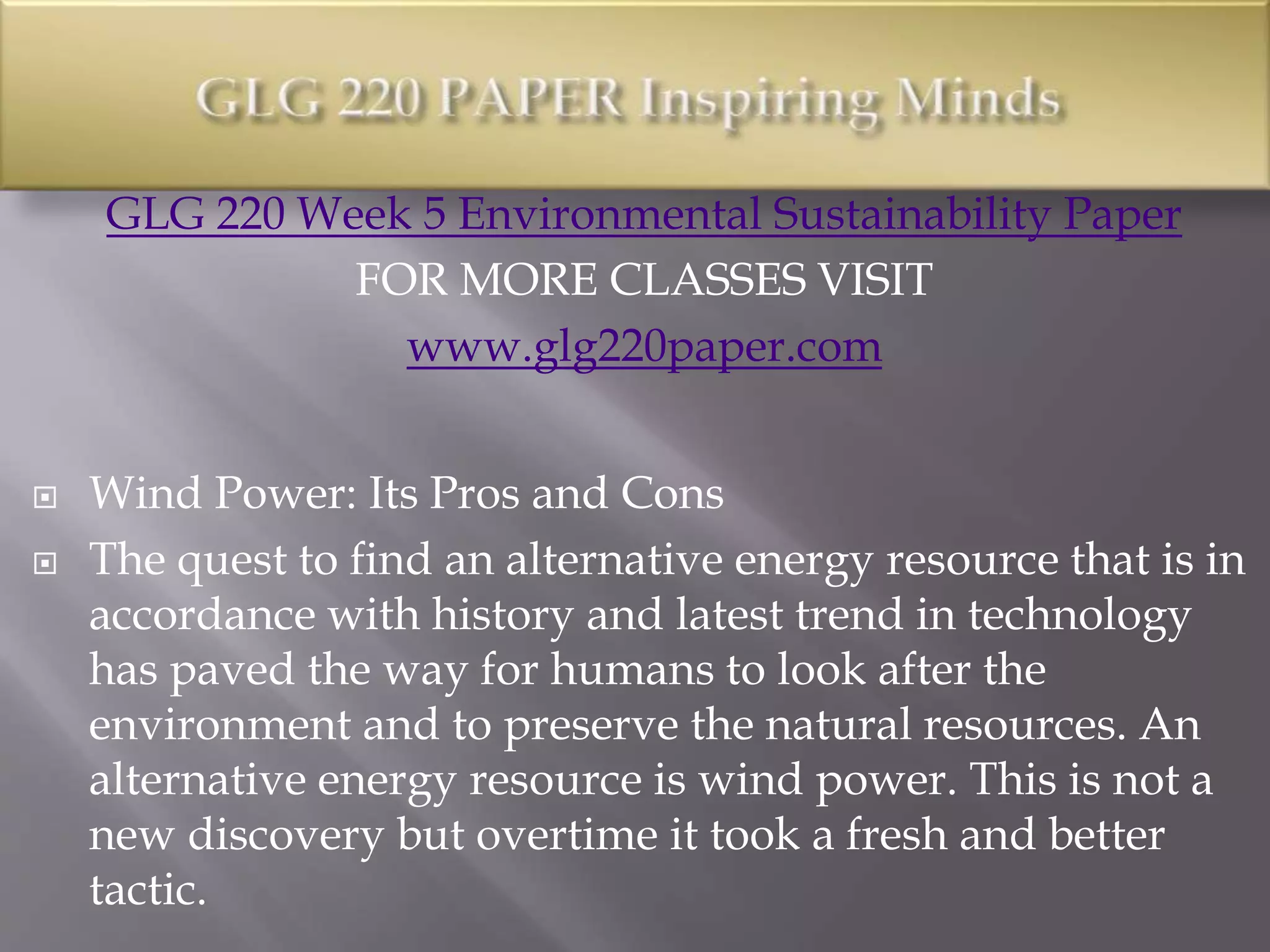 GLG 220 Week 5 Environmental Sustainability Paper
FOR MORE CLASSES VISIT
www.glg220paper.com
 Wind Power: Its Pros and Cons
 The quest to find an alternative energy resource that is in
accordance with history and latest trend in technology
has paved the way for humans to look after the
environment and to preserve the natural resources. An
alternative energy resource is wind power. This is not a
new discovery but overtime it took a fresh and better
tactic.
 
