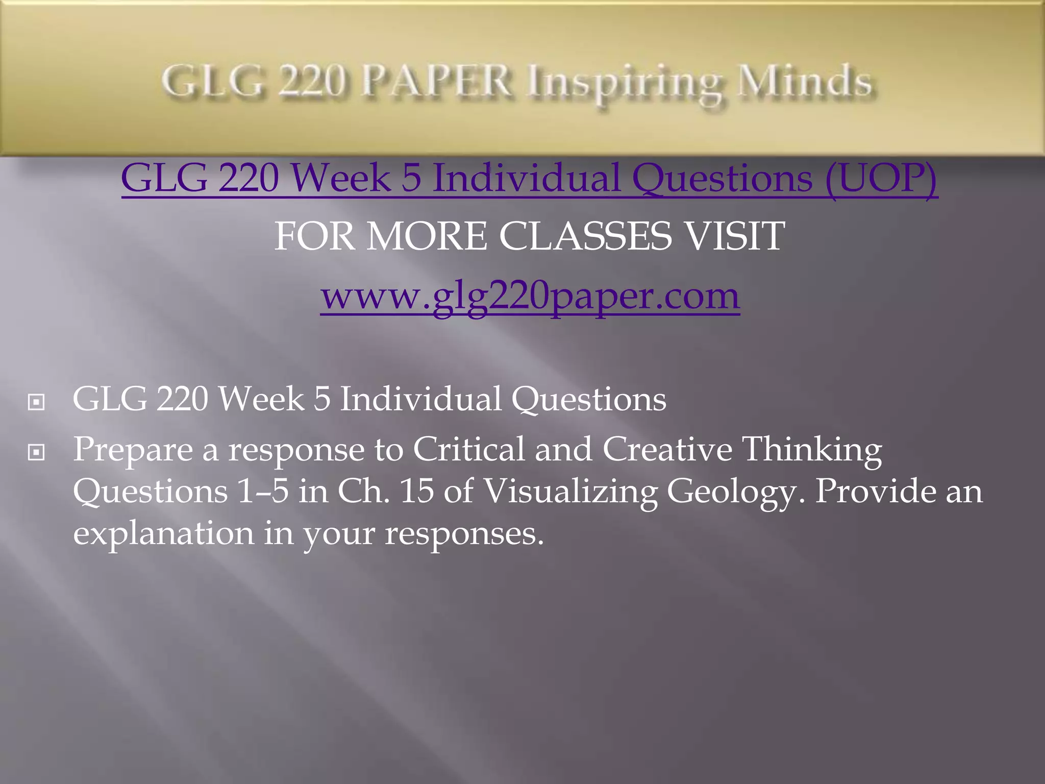 GLG 220 Week 5 Individual Questions (UOP)
FOR MORE CLASSES VISIT
www.glg220paper.com
 GLG 220 Week 5 Individual Questions
 Prepare a response to Critical and Creative Thinking
Questions 1–5 in Ch. 15 of Visualizing Geology. Provide an
explanation in your responses.
 