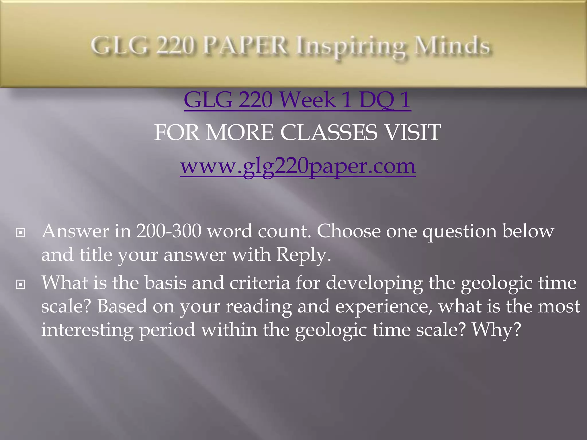 GLG 220 Week 1 DQ 1
FOR MORE CLASSES VISIT
www.glg220paper.com
 Answer in 200-300 word count. Choose one question below
and title your answer with Reply.
 What is the basis and criteria for developing the geologic time
scale? Based on your reading and experience, what is the most
interesting period within the geologic time scale? Why?
 