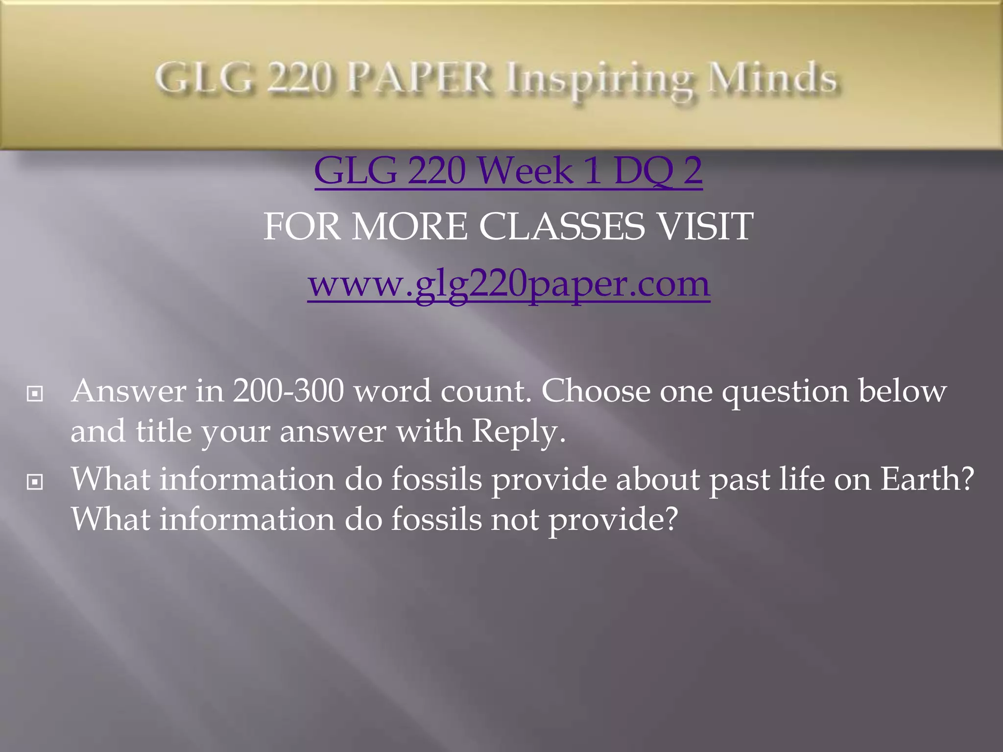 GLG 220 Week 1 DQ 2
FOR MORE CLASSES VISIT
www.glg220paper.com
 Answer in 200-300 word count. Choose one question below
and title your answer with Reply.
 What information do fossils provide about past life on Earth?
What information do fossils not provide?
 
