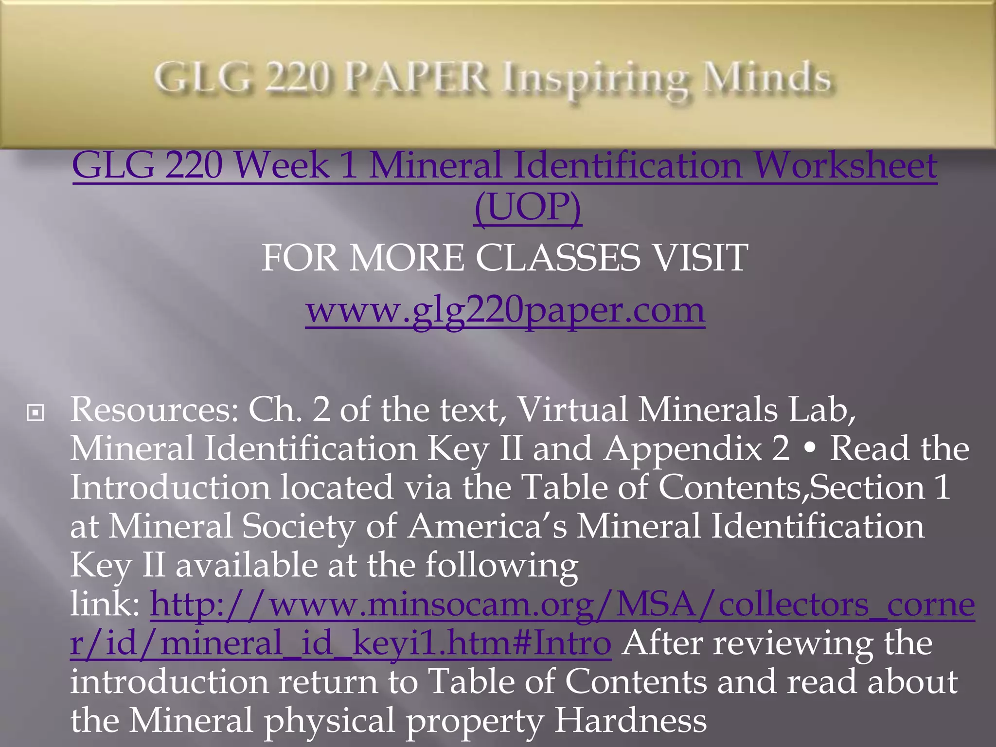 GLG 220 Week 1 Mineral Identification Worksheet
(UOP)
FOR MORE CLASSES VISIT
www.glg220paper.com
 Resources: Ch. 2 of the text, Virtual Minerals Lab,
Mineral Identification Key II and Appendix 2 • Read the
Introduction located via the Table of Contents,Section 1
at Mineral Society of America’s Mineral Identification
Key II available at the following
link: http://www.minsocam.org/MSA/collectors_corne
r/id/mineral_id_keyi1.htm#Intro After reviewing the
introduction return to Table of Contents and read about
the Mineral physical property Hardness
 
