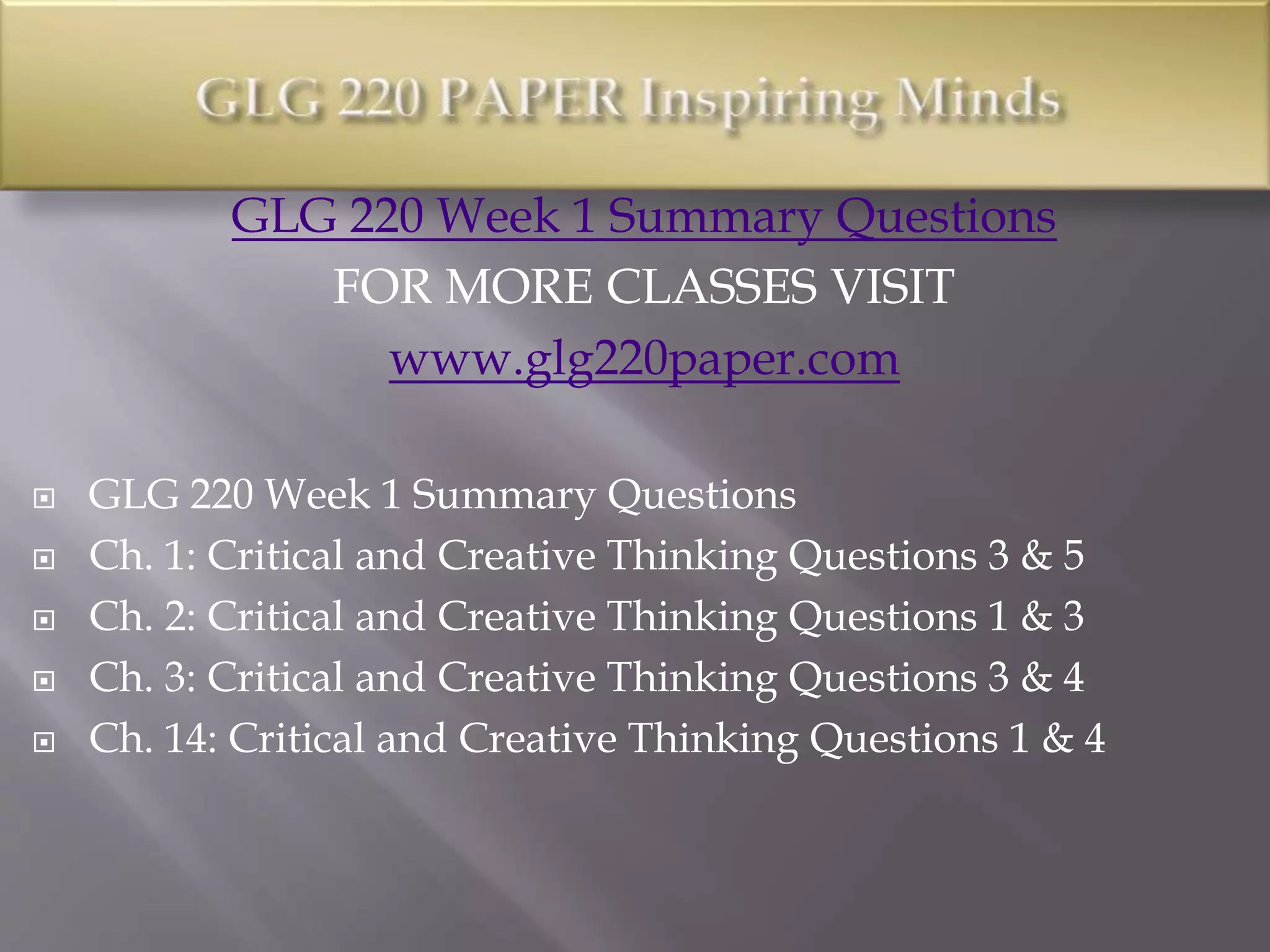 GLG 220 Week 1 Summary Questions
FOR MORE CLASSES VISIT
www.glg220paper.com
 GLG 220 Week 1 Summary Questions
 Ch. 1: Critical and Creative Thinking Questions 3 & 5
 Ch. 2: Critical and Creative Thinking Questions 1 & 3
 Ch. 3: Critical and Creative Thinking Questions 3 & 4
 Ch. 14: Critical and Creative Thinking Questions 1 & 4
 