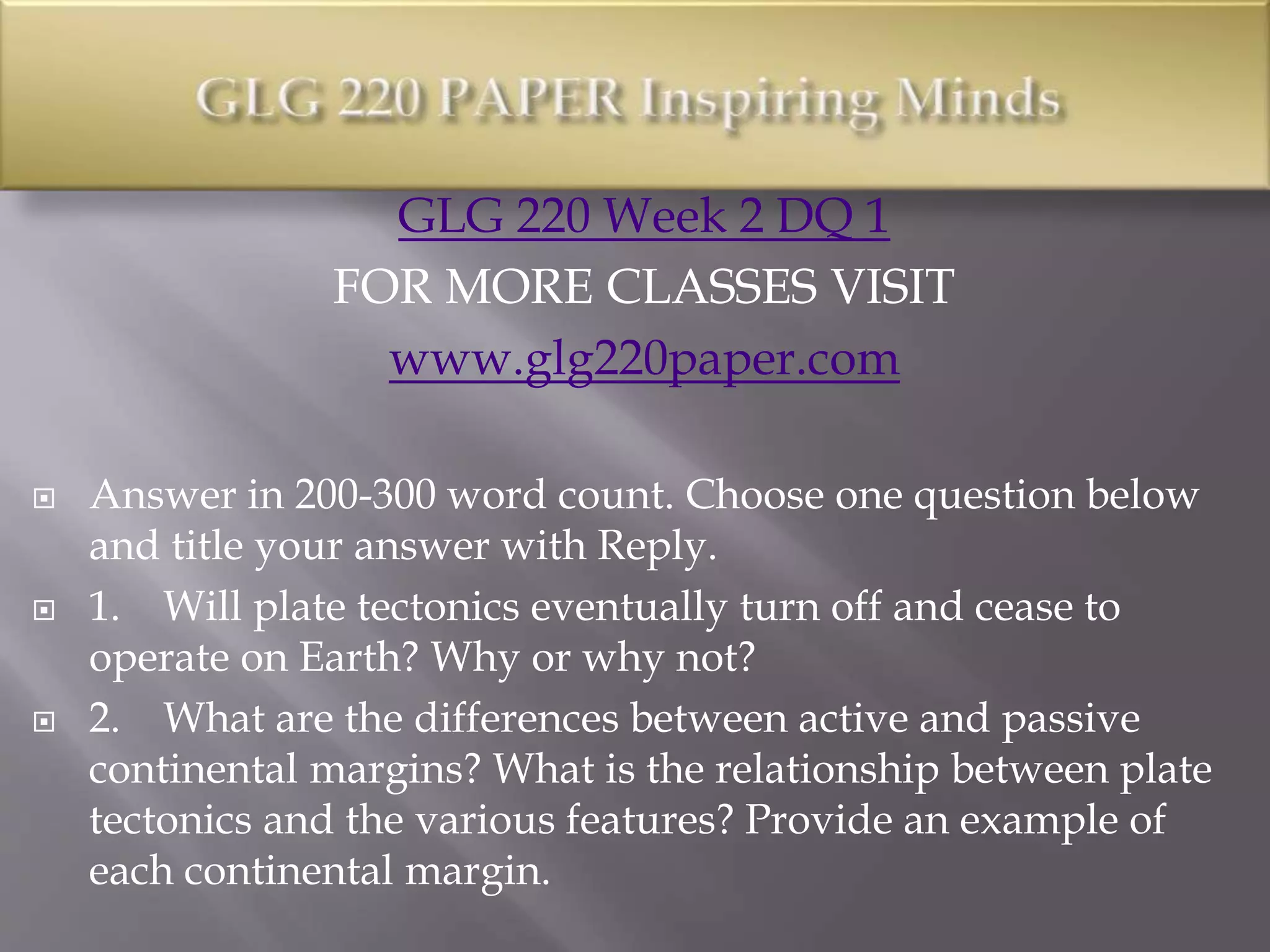 GLG 220 Week 2 DQ 1
FOR MORE CLASSES VISIT
www.glg220paper.com
 Answer in 200-300 word count. Choose one question below
and title your answer with Reply.
 1. Will plate tectonics eventually turn off and cease to
operate on Earth? Why or why not?
 2. What are the differences between active and passive
continental margins? What is the relationship between plate
tectonics and the various features? Provide an example of
each continental margin.
 