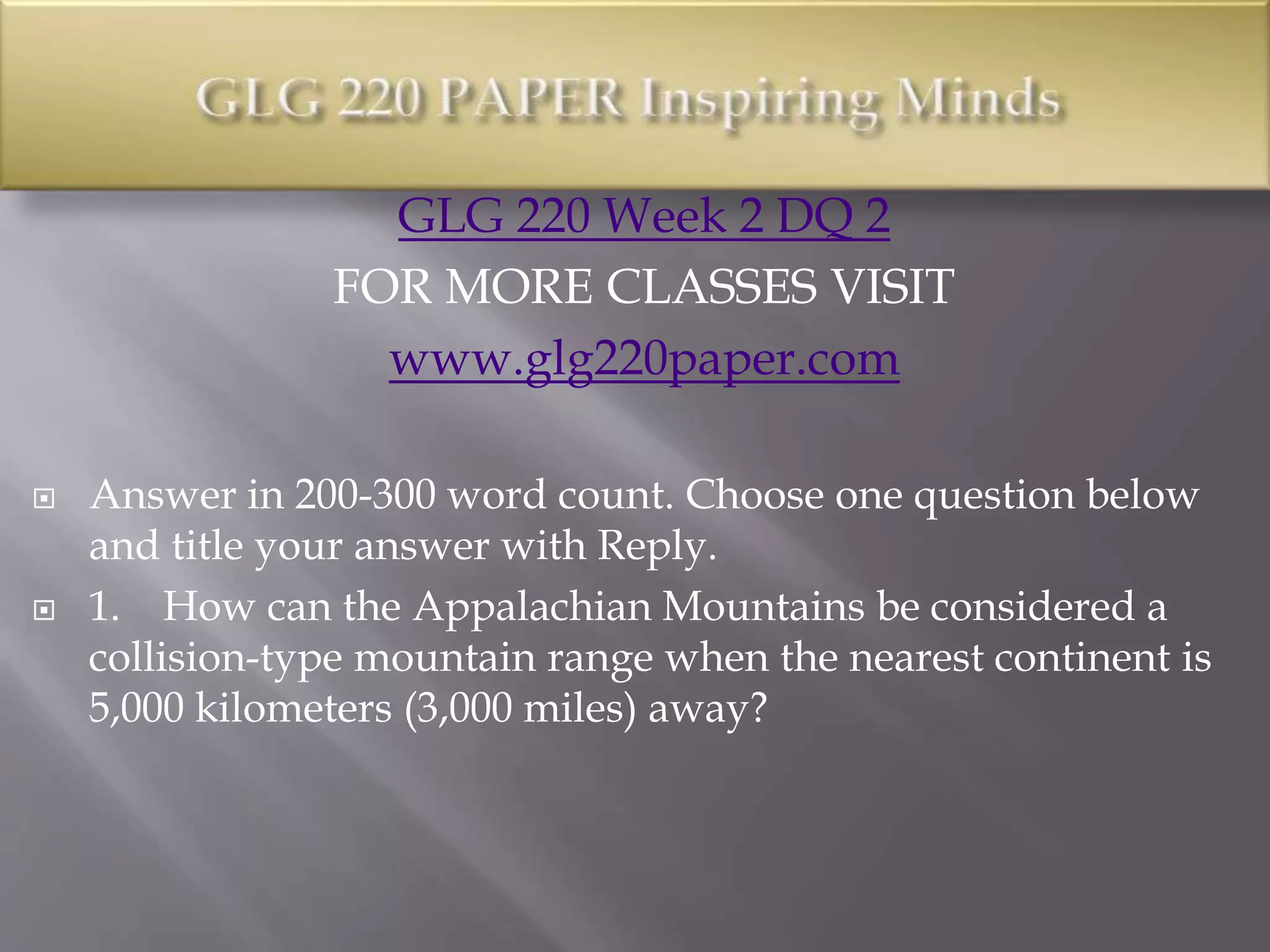 GLG 220 Week 2 DQ 2
FOR MORE CLASSES VISIT
www.glg220paper.com
 Answer in 200-300 word count. Choose one question below
and title your answer with Reply.
 1. How can the Appalachian Mountains be considered a
collision-type mountain range when the nearest continent is
5,000 kilometers (3,000 miles) away?
 