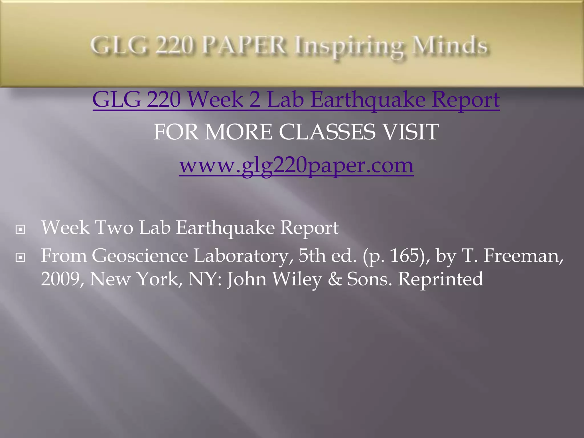 GLG 220 Week 2 Lab Earthquake Report
FOR MORE CLASSES VISIT
www.glg220paper.com
 Week Two Lab Earthquake Report
 From Geoscience Laboratory, 5th ed. (p. 165), by T. Freeman,
2009, New York, NY: John Wiley & Sons. Reprinted
 