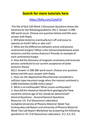 Search for more tutorials here 
https://bitly.com/1oIyFC4 
This file of GLG 220 Week 2 Discussion Questions shows the 
Solutions to the following problems: DQ 1: Answer in 200- 
300 word count. Choose one question below and title your 
answer with Reply. 
1. Will plate tectonics eventually turn off and cease to 
operate on Earth? Why or why not? 
2. What are the differences between active and passive 
continental margins? What is the relationship between plate 
tectonics and the various features? Provide an example of 
each continental margin. 
3. How did the discovery of magnetic anomalies and reversals 
process contribute to our current acceptance of plate 
tectonics theory 
DQ 2: Answer in 200-300 word count. Choose one question 
below and title your answer with Reply. 
1. How can the Appalachian Mountains be considered a 
collision-type mountain range when the nearest continent is 
5,000 kilometers (3,000 miles) away? 
2. What is an earthquake? What causes earthquakes? 
3. How did the Hawaiian Islands form geologically? How 
could the relative age of the islands be determined? 
General Questions - General General Questions 
Resource: Ch. 9 of Geoscience Laboratory 
Complete University of Phoenix Material: Week Two 
Earthquakes Lab Report and University of Phoenix Material: 
Week Two Lab Report Worksheet by answering the following 
questions in Ch. 9 of Geoscience Laboratory : 9.1, 9.3, 9.5, 
 
