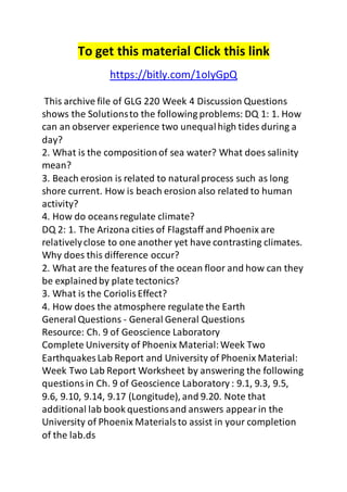 To get this material Click this link 
https://bitly.com/1oIyGpQ 
This archive file of GLG 220 Week 4 Discussion Questions 
shows the Solutions to the following problems: DQ 1: 1. How 
can an observer experience two unequal high tides during a 
day? 
2. What is the composition of sea water? What does salinity 
mean? 
3. Beach erosion is related to natural process such as long 
shore current. How is beach erosion also related to human 
activity? 
4. How do oceans regulate climate? 
DQ 2: 1. The Arizona cities of Flagstaff and Phoenix are 
relatively close to one another yet have contrasting climates. 
Why does this difference occur? 
2. What are the features of the ocean floor and how can they 
be explained by plate tectonics? 
3. What is the Coriolis Effect? 
4. How does the atmosphere regulate the Earth 
General Questions - General General Questions 
Resource: Ch. 9 of Geoscience Laboratory 
Complete University of Phoenix Material: Week Two 
Earthquakes Lab Report and University of Phoenix Material: 
Week Two Lab Report Worksheet by answering the following 
questions in Ch. 9 of Geoscience Laboratory : 9.1, 9.3, 9.5, 
9.6, 9.10, 9.14, 9.17 (Longitude), and 9.20. Note that 
additional lab book questions and answers appear in the 
University of Phoenix Materials to assist in your completion 
of the lab.ds 
 