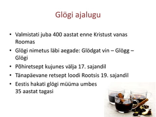 Glögi ajaluguValmistati juba 400 aastat enne Kristust vanas RoomasGlögi nimetus läbi aegade: Glödgatvin – Glögg – GlögiPõhiretsept kujunes välja 17. sajandilTänapäevane retsept loodi Rootsis 19. sajandilEestis hakati glögi müüma umbes 35 aastat tagasi