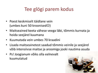 Tee glögi parem kodusPoest keskmiselt täidlane vein(umbes kuni 50 kroonised)Maitseained keeta vähese veega läbi, tõmmis kurnata ja hoida seejärel kuumanaKuumutada vein umbes 70 kraadiniLisada maitseainetest saadud tõmmis veinile ja seejärel võib intensiivse maitse ja aroomiga jooki nautima asudaPs! Joogianum võiks olla eelnevalt kuumutatud