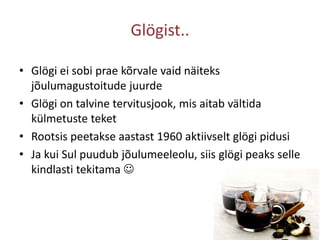 Glögist..Glögi ei sobi prae kõrvale vaid näiteks jõulumagustoitude juurdeGlögi on talvine tervitusjook, mis aitab vältida külmetuste teketRootsis peetakse aastast 1960 aktiivselt glögipidusiJa kui Sul puudub jõulumeeleolu, siis glögi peaks selle kindlasti tekitama 