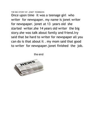 THE BIG STORY BY JONET ROBINSON 
Once upon time it was a teenage girl who 
writer for newspaper. my name is jonet writer 
for newspaper. jonet at 13 years old she 
started writer.she 14 years old writer the big 
story.she was talk about family and friend.Ivy 
said that be hard to writer for newspaper all you 
can do is that about it . my mom said that good 
to writer for newspaper.jonet finished the job. 
the end 
 