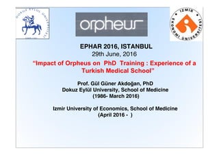 EPHAR 2016, ISTANBUL
29th June, 2016
“Impact of Orpheus on PhD Training : Experience of a
Turkish Medical School”
Prof. Gül Güner Akdoğan, PhD
Dokuz Eylül University, School of Medicine
(1986- March 2016)
Izmir University of Economics, School of Medicine
(April 2016 - )
 