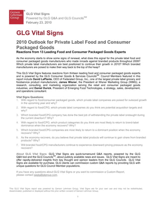 GLG Vital Signs
               Powered by GLG Q&A and GLG CouncilsSM
               February 23, 2010


      GLG Vital Signs
      2010 Outlook for Private Label Food and Consumer
      Packaged Goods
      Reactions from 13 Leading Food and Consumer Packaged Goods Experts
      As the economy starts to show some signs of renewal, what does this signal for the private label food and
      consumer packaged goods manufacturers who made inroads against branded products throughout 2009?
      Which private label manufacturers are best positioned to continue their growth in 2010? Which branded
      manufacturers are poised to make their way back to the top of the heap?

      This GLG Vital Signs features reactions from thirteen leading food and consumer packaged goods experts
      and is powered by the GLG Consumer Goods & Services CouncilsSM. Council Members featured in this
      report include David LaPlante, CEO of Federated Group, Inc., one of the largest private label grocery and
      foodservice product manufacturers; James Wisner, the President at Wisner Marketing Group (WMG), a
      research, consulting, and marketing organization serving the retail and consumer packaged goods
      industries; and Daniel Durick, President of Emerging Food Technologies, a strategy, sales, development,
      and operations consultant.

      Vital Signs Questions:
      1. With regard to food/consumer packaged goods, which private label companies are poised for outsized growth
          in the upcoming year and why?
      2. With regard to food/CPG, which private label companies do you think are potential acquisition targets and
         why?
      3. Which branded food/CPG company has done the best job of withstanding the private label onslaught during
         the current downturn? Why?
      4. With regard to food/CPG, which product categories do you think are most likely to return to brand-label
         dominance when the economy recovers? Why?
      5. Which branded food/CPG companies are most likely to return to a dominant position when the economy
         recovers? Why?
      6. As the economy recovers, do you believe that private label products will continue to gain share from branded
         products? Why?
      7. Will branded food/CPG manufacturers continue to experience downward pricing pressure as the economy
         recovers?

      About GLG Vital Signs: GLG Vital Signs are quick-turnaround Q&A reports, powered by the GLG
      Q&A tool and the GLG CouncilsSM, about publicly available news and issues. GLG Vital Signs are meant to
      offer rapidly-delivered insights from key thought and opinion leaders from the GLG Councils. GLG Vital
      Signs are available for purchase. GLG clients can commission custom Q&A reports by providing GLG with
      unique questions for GLG Council Member populations.

      If you have any questions about GLG Vital Signs or you want to commission a Custom Report,
      please contact qaglg@glgroup.com.




This GLG Vital Signs report was powered by Gerson Lehrman Group. Vital Signs are for your own use and may not be redistributed,
disseminated, published or displayed without the prior written consent of Gerson Lehrman Group.

                                                                1
 