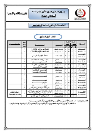 ‫الشاعة‬ ‫فى‬ ‫تبذأ‬ ‫االمتحانات‬
‫اخلارج‬ ‫يف‬ ‫أبناؤنا‬
‫الصف‬‫الثانو‬ ‫األول‬
‫الشــــــبت‬
4/4/2015
) ً‫أول‬ ‫ورلـة‬ ( ‫العربُة‬ ‫اللغــة‬
) ‫ثانُة‬ ‫ورلـة‬ ( ‫العربُـة‬ ‫اللغــة‬
2
2
‫األحـــــــذ‬
5/4/2015ً‫األولــــ‬ ‫األجنبُــة‬ ‫اللغــة‬4
‫االثهيـــــو‬
6/4/2015
‫وحســ‬ ‫الجبـــــر‬‫المثلثـات‬ ‫اب‬
‫التـــــــــــارَـــــ‬‫ـــــــــ‬‫ــخ‬
3
2
‫ال‬‫جالثـــــاء‬
7/4/2015
‫الثانُـــة‬ ‫األجنبُـة‬ ‫اللغـــة‬
‫الدَنُـــــ‬ ‫التربُــــة‬‫ــ‬‫ــــة‬
4
2
‫األ‬‫ربعــــاء‬
8/4/2015
‫التحلُلُــــة‬ ‫الهندســـــــة‬
‫الىطنُـــــــة‬ ‫التربُـــــــة‬
3
2
‫اخلميــــص‬
9/4/2015‫الكُمُــــــــــــــــــــــــــاء‬
2
‫الشـــــــبت‬
11/4/2015
‫األحُــــــــ‬‫ـــــ‬‫ــــــــــ‬‫ـــــاء‬
‫الجغرافُــــ‬‫ــــــــ‬‫ـــــــــــــا‬
2
2
‫األ‬‫حـــــــذ‬
12/4/2015
‫الفُزَــــــــــــ‬‫ــــــــــ‬‫ـــــاء‬
ً‫والتفكُرالعلم‬ ‫والمنطك‬ ‫الفلسفة‬ ‫مباديء‬
2
2
‫االثهــــــني‬
13/4/2015
‫الرفُع‬ ٌ‫المستى‬‫ل‬ٍ‫أول‬ ‫غة‬)ٍ‫أول‬ ‫(ورلة‬ ٌ‫انجلُز‬
‫الرفُع‬ ٌ‫المستى‬‫ل‬ٍ‫أول‬ ‫غة‬)‫ثانُة‬ ‫(ورلة‬ ٌ‫انجلُز‬4
‫اللغات‬ ‫(لطلبة‬
)‫التحريبية‬ ‫واملذارض‬
‫الرفُع‬ ٌ‫المستى‬‫ل‬ٍ‫أول‬ ‫غة‬)ٍ‫(فرنس‬
‫ملحوظة‬:1‫ـ‬‫األجهبيـــة‬ ‫اللغة‬‫الفرنشيـــــــة‬ ‫أو‬ ‫االجنليزيـة‬ ‫األولــــى‬0
2‫الل‬ ‫ـ‬‫أواألملانيـ‬ ‫الفرنشيـة‬ ‫أو‬ ‫االجنليزيـة‬ ‫الجانية‬ ‫األجهبية‬ ‫غة‬‫ة‬‫اإل‬ ‫أو‬‫األسبانية‬ ‫أو‬ ‫يطالية‬.
 