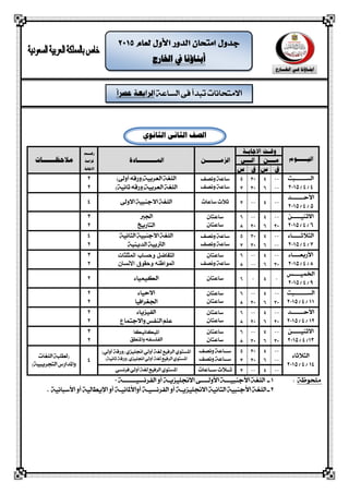 ‫الشاعة‬ ‫فى‬ ‫تبذأ‬ ‫االمتحانات‬
‫اخلارج‬ ‫يف‬ ‫أبناؤنا‬
‫الثانو‬ ‫الثانى‬ ‫الصف‬
‫الشــــــبت‬
4/4/2015
‫ونصف‬ ‫ساعة‬
‫ونصف‬ ‫ساعة‬
)‫أوىل‬ ‫العربية(ورقه‬ ‫اللغة‬
)‫ثانية‬ ‫العربية(ورقه‬ ‫اللغة‬
2
2
‫األحـــــــذ‬
5/4/2015
‫ساعا‬ ‫ثالث‬‫ت‬‫االوىل‬ ‫االجهبية‬ ‫اللغة‬4
‫االثهيـــــو‬
6/4/2015
‫ساعتاى‬
‫ساعتاى‬
‫اجلرب‬
‫التاريخ‬
3
2
‫ال‬‫جالثـــــاء‬
7/4/2015
‫ونصف‬ ‫ساعة‬
‫ونصف‬ ‫ساعة‬
‫الجانية‬ ‫االجهبية‬ ‫اللغة‬
‫الذيهية‬ ‫الرتبية‬
4
2
‫األ‬‫ربعــــاء‬
8/4/2015
‫ساعتاى‬
‫ونصف‬ ‫ساعة‬
‫المثلثات‬ ‫وحساب‬ ‫التفاضل‬
‫االنسان‬ ‫وحمىق‬ ‫المىاطنه‬
3
2
‫اخلميــــص‬
9/4/2015
‫ساعتاى‬‫الكيمياء‬2
‫الشـــــــبت‬
11/4/2015
‫ساعتاى‬
‫ساعتاى‬
‫االحياء‬
‫اجلغرافيا‬
2
2
‫األ‬‫حـــــــذ‬
12/4/2015
‫ساعتاى‬
‫ساعتاى‬
‫الفيزياء‬
‫واالجتماع‬ ‫الهفص‬ ‫علم‬
2
2
‫االثهيـــــو‬
13/4/2015
‫ساعتاى‬
‫ساعتاى‬
‫امليكانيكا‬
‫واملهطق‬ ‫الفلشفه‬
3
2
‫الجالثاء‬
14/4/2015
‫س‬‫ــ‬‫ونصف‬ ‫اعة‬
‫س‬‫ــ‬‫ونصف‬ ‫اعة‬
‫الرفيع‬ ‫املشتوي‬‫ل‬‫أولي‬ ‫غة‬‫(ورقة‬ ‫اجنليزي‬)‫أولي‬
‫الرفيع‬ ‫املشتوي‬‫ل‬‫أولي‬ ‫غة‬)‫ثانية‬ ‫(ورقة‬ ‫اجنليزي‬4
‫اللغات‬ ‫(لطلبة‬
)‫التحريبية‬ ‫واملذارض‬
‫ســاعات‬ ‫ثــالث‬‫الرفيع‬ ‫املشتوي‬‫ل‬‫أولي‬ ‫غة‬‫فرنشي‬
‫ملحوظة‬:1‫الفرنشيـــــــة‬ ‫أو‬ ‫االجنليزيـة‬ ‫األولــــى‬ ‫األجهبيـــة‬ ‫اللغة‬ ‫ـ‬0
2‫أواألملانيـة‬ ‫الفرنشيـة‬ ‫أو‬ ‫االجنليزيـة‬ ‫الجانية‬ ‫األجهبية‬ ‫اللغة‬ ‫ـ‬‫اإل‬ ‫أو‬‫األسبانية‬ ‫أو‬ ‫يطالية‬.
 