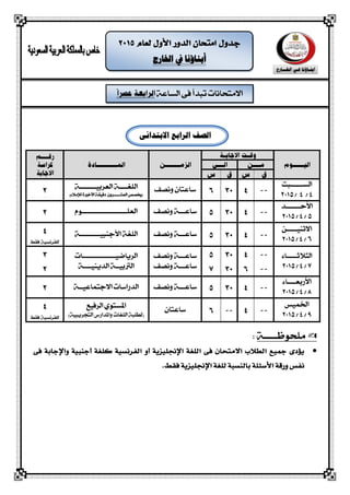 ‫الشاعة‬ ‫فى‬ ‫تبذأ‬ ‫االمتحانات‬
‫اخلارج‬ ‫يف‬ ‫أبناؤنا‬
‫الصف‬‫الرابع‬‫االبتدائى‬
‫الشــــــبت‬
4/4/2015
‫ساعتاى‬‫ونصف‬‫اللغــــة‬‫العربيـــ‬‫ــــ‬‫ـ‬‫ة‬
‫العش‬ ‫(خيصص‬‫ـــــ‬‫دقيقة‬ ‫روى‬‫األخرية‬‫لإلمالء‬)
‫األحـــــــذ‬
5/4/2015
‫ساع‬‫ــ‬‫ونصف‬ ‫ـة‬‫العلـــ‬‫ــــــــــــ‬‫ـــــــوم‬
‫االثهيـــــو‬
6/4/2015
‫ساع‬‫ــ‬‫ونصف‬ ‫ـة‬‫األجهبيـــــ‬ ‫اللغة‬‫ــــ‬‫ـة‬
‫ال‬‫جالثـــــاء‬
7/4/2015
‫ساعـ‬‫ــ‬‫ونصف‬ ‫ة‬
‫ساع‬‫ــ‬‫ونصف‬ ‫ـة‬
‫الرياضيـــ‬‫ــــــــ‬‫ـــــات‬
‫الذيهيــــة‬ ‫الرتبيــة‬
‫األ‬‫ربعــــاء‬
8/4/2015
‫ساع‬‫ــ‬‫ونصف‬ ‫ـة‬‫االجتماعيــة‬ ‫الذراسات‬
‫اخلميص‬
9/4/2015
‫ساعتاى‬‫الرفيع‬ ‫املشتوي‬
)‫التحريبية‬ ‫واملذارض‬ ‫اللغات‬ ‫(لطلبة‬
‫ملحوظـــــة‬:
‫اللغة‬ ‫فى‬ ‫االمتحان‬ ‫الطالب‬ ‫مجًع‬ ‫يؤدى‬‫اإلجنلًزية‬‫أ‬‫الفرنشًة‬ ‫و‬‫كلغة‬‫أ‬‫جنبًة‬‫و‬‫اإلجابة‬‫فى‬
‫األسئلة‬ ‫ورقة‬ ‫نفص‬‫فقط‬ ‫اإلجنلًزية‬ ‫للغة‬ ‫بالنشبة‬.
 