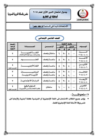 ‫الشاعة‬ ‫فى‬ ‫تبذأ‬ ‫االمتحانات‬
‫اخلارج‬ ‫يف‬ ‫أبناؤنا‬
‫الصف‬‫اخلامس‬‫االبتدائى‬
‫الشــــــبت‬
4/4/2015
‫ساعتاى‬‫ونصف‬‫اللغــــة‬‫العربيـــ‬‫ـــــ‬‫ة‬
‫العش‬ ‫(خيصص‬‫ـــــ‬‫دقيقة‬ ‫روى‬‫األخرية‬‫لإلمالء‬)
‫األحـــــــذ‬
5/4/2015
‫ساع‬‫ــ‬‫ونصف‬ ‫ـة‬‫العلـــ‬‫ــــــــــــ‬‫ــــــ‬‫ـوم‬
‫االثهيـــــو‬
6/4/2015
‫ساع‬‫ــ‬‫ونصف‬ ‫ـة‬‫األجهبيـــــ‬ ‫اللغة‬‫ــــ‬‫ـة‬
‫ال‬‫جالثـــــاء‬
7/4/2015
‫ساعـ‬‫ــ‬‫ونصف‬ ‫ة‬
‫ساع‬‫ــ‬‫ونصف‬ ‫ـة‬
‫الرياضيـــ‬‫ــــــــ‬‫ـــــات‬
‫الذيهيــــة‬ ‫الرتبيــة‬
‫األ‬‫ربعــــاء‬
8/4/2015
‫ساع‬‫ــ‬‫ونصف‬ ‫ـة‬‫االجتماعيــة‬ ‫الذراسات‬
‫اخلميص‬
9/4/2015
‫ساعتاى‬‫الرفيع‬ ‫املشتوي‬
)‫التحريبية‬ ‫واملذارض‬ ‫اللغات‬ ‫(لطلبة‬
‫ملحوظـــــة‬:
‫اللغة‬ ‫فى‬ ‫االمتحان‬ ‫الطالب‬ ‫مجًع‬ ‫يؤدى‬‫اإلجنلًزية‬‫أ‬‫الفرنشًة‬ ‫و‬‫كلغة‬‫أ‬‫جنبًة‬‫و‬‫اإلجابة‬‫فى‬
‫األس‬ ‫ورقة‬ ‫نفص‬‫ئلة‬‫فقط‬ ‫اإلجنلًزية‬ ‫للغة‬.
 