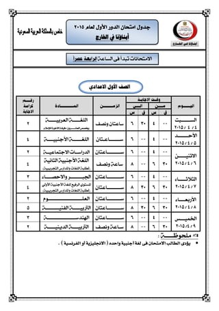 ‫الشاعة‬ ‫فى‬ ‫تبذأ‬ ‫االمتحانات‬
‫اخلارج‬ ‫يف‬ ‫أبناؤنا‬
‫الصف‬‫األ‬‫االدداد‬ ‫ول‬
‫الشــــــبت‬
4/4/2015
‫ونصف‬ ‫ساعتاى‬
‫العربيـــــة‬ ‫اللغـــــة‬
‫العش‬ ‫(خيصص‬‫ـــــ‬‫دقيق‬ ‫روى‬‫ل‬ ‫االخرية‬ ‫ة‬‫إل‬‫مالء‬)
2
‫األحـــــــذ‬
5/4/2015
‫س‬‫ـــــــ‬‫اعـ‬‫تاى‬‫األجهبيــــة‬ ‫اللغــــــة‬
‫االثهيـــــو‬
6/4/2015
‫ســــ‬‫ـــــ‬‫اعتاى‬‫االجتماعيــة‬ ‫الذراســات‬2
‫ونصف‬ ‫ساعة‬
‫الجانية‬ ‫األجهبية‬ ‫اللغة‬
)‫التحريبية‬ ‫واملذارض‬ ‫اللغات‬ ‫(لطلبة‬
4
‫ال‬‫جالثـــــاء‬
7/4/2015
‫ســــ‬‫ـــــ‬‫اعتاى‬‫اجلبـــ‬‫ــــ‬‫واالحصــــاء‬ ‫ـر‬3
‫س‬‫ــــ‬‫ـــــ‬‫اعتاى‬
‫األولي‬ ‫األجهبية‬ ‫للغة‬ ‫الرفيع‬ ‫املشتوي‬
)‫التحريبية‬ ‫واملذارض‬ ‫اللغات‬ ‫(لطلبة‬
4
‫األ‬‫ربعــــاء‬
8/4/2015
‫ســــ‬‫ـــــ‬‫اعتاى‬‫العلـــــ‬‫ــــــــــ‬‫ــــــــوم‬2
‫ســ‬‫ـــــ‬‫ــاعتاى‬‫الفهيــــ‬ ‫الرتبيـــــة‬‫ــــ‬‫ـة‬5
‫اخلميـــص‬
9/4/2015
‫س‬‫ــــــــ‬‫ـاع‬‫تاى‬‫اهلهذســــــــــ‬‫ـــــــ‬‫ــة‬3
‫ونصف‬ ‫سـاعة‬‫الذيهيـــــة‬ ‫الرتبيــــة‬2
‫ملحوظـــــة‬:
‫و‬ ‫أجنبًة‬ ‫لغة‬ ‫فى‬ ‫االمتحان‬ ‫الطالب‬ ‫يؤدى‬) ‫الفرنشًة‬ ‫أو‬ ‫االجنلًزية‬ ( ‫احده‬.
 