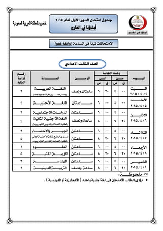 ‫الشاعة‬ ‫فى‬ ‫تبذأ‬ ‫االمتحانات‬
‫اخلارج‬ ‫يف‬ ‫أبناؤنا‬
‫الصف‬‫االدد‬ ‫الثالث‬‫اد‬
‫الشــــــبت‬
4/4/2015
‫ونصف‬ ‫ساعتاى‬
‫العربيـــــة‬ ‫اللغـــــة‬
‫العش‬ ‫(خيصص‬‫ـــــ‬‫لإل‬ ‫االخرية‬ ‫دقيقة‬ ‫روى‬‫مالء‬)
2
‫األحـــــــذ‬
5/4/2015
‫س‬‫ـــــــ‬‫اعـ‬‫تاى‬‫األجهبيــــة‬ ‫اللغــــــة‬4
‫االثهيـــــو‬
6/4/2015
‫ســــ‬‫ـــــ‬‫اعتاى‬‫االجتماعيــة‬ ‫الذراســات‬2
‫ونصف‬ ‫ساعة‬‫الجانية‬ ‫األجهبية‬ ‫اللغة‬
)‫التحريبية‬ ‫واملذارض‬ ‫اللغات‬ ‫(لطلبة‬
4
‫ال‬‫جالثـــــاء‬
7/4/2015
‫ســــ‬‫ـــــ‬‫اعتاى‬‫اجلبـــ‬‫ــــ‬‫واالحصــــاء‬ ‫ـر‬3
‫ســــ‬‫ـــــ‬‫اعتاى‬
‫األولي‬ ‫األجهبية‬ ‫للغة‬ ‫الرفيع‬ ‫املشتوي‬
)‫التحريبية‬ ‫واملذارض‬ ‫اللغات‬ ‫(لطلبة‬
4
‫األ‬‫ربعــــاء‬
8/4/2015
‫ســــ‬‫ـــــ‬‫اعتاى‬‫العلـــــ‬‫ــــــــــ‬‫ــــــــوم‬2
‫ســ‬‫ـــــ‬‫ــاعتاى‬‫الفهيــــ‬ ‫الرتبيـــــة‬‫ــــ‬‫ـة‬5
‫اخلميـــص‬
9/4/2015
‫س‬‫ــــــــ‬‫ـاع‬‫تاى‬‫اهلهذســــــــــ‬‫ـــــــ‬‫ــة‬3
‫ونصف‬ ‫سـاعة‬‫الذيهيـــــة‬ ‫الرتبيــــة‬2
‫ملحوظـــــة‬:
‫االجنلًزية‬ ( ‫واحده‬ ‫أجنبًة‬ ‫لغة‬ ‫فى‬ ‫االمتحان‬ ‫الطالب‬ ‫يؤدى‬) ‫الفرنشًة‬ ‫أو‬.
 