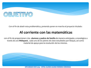 Con el fin de abatir esta problemática, pretendo poner en marcha el proyecto titulado:
Al corriente con las matemáticas
con el fin de proporcionar a los alumnos y padres de familia de manera anticipada y cronológica a
través de una Webquest, cada uno de los planes de clase estudiados por bloque, así como
material de apoyo para la resolución de los mismos.
 