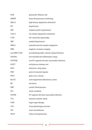 ญ
GFR glomerular filtration rate
HBPM home blood pressure monitoring
HDL-C high-density lipoprotein cholesterol
HT hypertension
ISH isolated systolic hypertension
LDL-C low-density lipoprotein cholesterol
LVH left ventricular hypertrophy
MH masked hypertension
MRAs mineralocorticoid receptor antagonists
MRI magnetic resonance imaging
non-DHP CCBs non-dihydropyridine calcium channel blockers
NSAIDs non-steroidal anti-inflammatory drugs
NSTEMI non-ST-segment elevation myocardial infarction
OGTT oral glucose tolerance test
OSA obstructive sleep apnea
PMI point of maximal impulse
PWV pulse wave velocity
RAAS renin-angiotensin-aldosterone system
RF risk factor
SBP systolic blood pressure
SCr serum creatinine
STEMI ST-segment elevation myocardial infarction
TIA transient ischemic attack
TOD target organ damage
t-PA tissue plasminogen activator
WC waist circumference
WCH white-coat hypertension
 