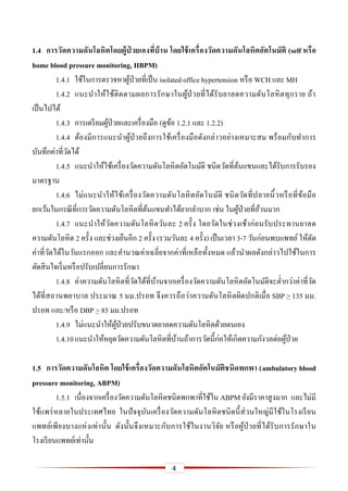 4
1.4 กำรวัดควำมดันโลหิตโดยผู้ป่ วยเองที่บ้ำน โดยใช้เครื่องวัดควำมดันโลหิตอัตโนมัติ (self หรือ
home blood pressure monitoring, HBPM)
1.4.1 ใช้ในการตรวจหาผู้ป่วยที่เป็น isolated office hypertension หรือ WCH และ MH
1.4.2 แนะนาให้ใช้ติดตามผลการรักษาในผู้ป่วยที่ได้รับยาลดความดันโลหิตทุกราย ถ้า
เป็นไปได้
1.4.3 การเตรียมผู้ป่วยและเครื่องมือ (ดูข้อ 1.2.1 และ 1.2.2)
1.4.4 ต้องมีการแนะนาผู้ป่วยถึงการใช้เครื่องมือดังกล่าวอย่างเหมาะสม พร้อมกับทาการ
บันทึกค่าที่วัดได้
1.4.5 แนะนาให้ใช้เครื่องวัดความดันโลหิตอัตโนมัติ ชนิดวัดที่ต้นแขนและได้รับการรับรอง
มาตรฐาน
1.4.6 ไม่แนะนาให้ใช้เครื่องวัดความดันโลหิตอัตโนมัติ ชนิดวัดที่ปลายนิ้วหรือที่ข้อมือ
ยกเว้นในกรณีที่การวัดความดันโลหิตที่ต้นแขนทาได้ยากลาบาก เช่น ในผู้ป่วยที่อ้วนมาก
1.4.7 แนะนาให้วัดความดันโลหิตวันละ 2 ครั้ง โดยวัดในช่วงเช้าก่อนรับประทานยาลด
ความดันโลหิต 2 ครั้ง และช่วงเย็นอีก 2 ครั้ง (รวมวันละ 4 ครั้ง) เป็นเวลา 3-7 วันก่อนพบแพทย์ให้ตัด
ค่าที่วัดได้ในวันแรกออก และคานวณค่าเฉลี่ยจากค่าที่เหลือทั้งหมด แล้วนาผลดังกล่าวไปใช้ในการ
ตัดสินใจเริ่มหรือปรับเปลี่ยนการรักษา
1.4.8 ค่าความดันโลหิตที่วัดได้ที่บ้านจากเครื่องวัดความดันโลหิตอัตโนมัติจะต่ากว่าค่าที่วัด
ได้ที่สถานพยาบาล ประมาณ 5 มม.ปรอท จึงควรถือว่าความดันโลหิตผิดปกติเมื่อ SBP > 135 มม.
ปรอท และ/หรือ DBP > 85 มม.ปรอท
1.4.9 ไม่แนะนาให้ผู้ป่วยปรับขนาดยาลดความดันโลหิตด้วยตนเอง
1.4.10แนะนาให้หยุดวัดความดันโลหิตที่บ้านถ้าการวัดนี้ก่อให้เกิดความกังวลต่อผู้ป่วย
1.5 กำรวัดควำมดันโลหิต โดยใช้เครื่องวัดควำมดันโลหิตอัตโนมัติชนิดพกพำ (ambulatory blood
pressure monitoring, ABPM)
1.5.1 เนื่องจากเครื่องวัดความดันโลหิตชนิดพกพาที่ใช้ใน ABPM ยังมีราคาสูงมาก และไม่มี
ใช้แพร่หลายในประเทศไทย ในปัจจุบันเครื่องวัดความดันโลหิตชนิดนี้ส่วนใหญ่มีใช้ในโรงเรียน
แพทย์เพียงบางแห่งเท่านั้น ดังนั้นจึงเหมาะกับการใช้ในงานวิจัย หรือผู้ป่วยที่ได้รับการรักษาใน
โรงเรียนแพทย์เท่านั้น
 