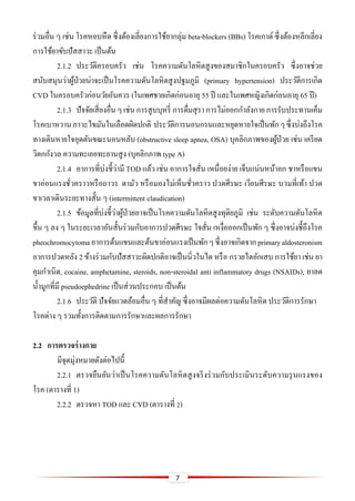 7
ร่วมอื่น ๆ เช่น โรคหอบหืด ซึ่งต้องเลี่ยงการใช้ยากลุ่ม beta-blockers (BBs) โรคเกาต์ซึ่งต้องหลีกเลี่ยง
การใช้ยาขับปัสสาวะ เป็นต้น
2.1.2 ประวัติครอบครัว เช่น โรคความดันโลหิตสูงของสมาชิกในครอบครัว ซึ่งอาจช่วย
สนับสนุนว่าผู้ป่วยน่าจะเป็นโรคความดันโลหิตสูงปฐมภูมิ (primary hypertension) ประวัติการเกิด
CVD ในครอบครัวก่อนวัยอันควร (ในเพศชายเกิดก่อนอายุ 55 ปี และในเพศหญิงเกิดก่อนอายุ 65 ปี)
2.1.3 ปัจจัยเสี่ยงอื่นๆ เช่นการสูบบุหรี่ การดื่มสุรา การไม่ออกกาลังกาย การรับประทานเค็ม
โรคเบาหวานภาวะไขมันในเลือดผิดปกติ ประวัติการนอนกรนและหยุดหายใจเป็นพักๆซึ่งบ่งถึงโรค
ทางเดินหายใจอุดตันขณะนอนหลับ (obstructive sleep apnea, OSA) บุคลิกภาพของผู้ป่วย เช่น เครียด
วิตกกังวล ความทะเยอทะยานสูง (บุคลิกภาพ type A)
2.1.4 อาการที่บ่งชี้ว่ามี TOD แล้ว เช่น อาการใจสั่น เหนื่อยง่าย เจ็บแน่นหน้าอก ชาหรือแขน
ขาอ่อนแรงชั่วคราวหรือถาวร ตามัว หรือมองไม่เห็นชั่วคราว ปวดศีรษะ เวียนศีรษะ บวมที่เท้า ปวด
ขาเวลาเดินระยะทางสั้น ๆ (intermittent claudication)
2.1.5 ข้อมูลที่บ่งชี้ว่าผู้ป่วยอาจเป็นโรคความดันโลหิตสูงทุติยภูมิ เช่น ระดับความดันโลหิต
ขึ้น ๆ ลง ๆ ในระยะเวลาอันสั้นร่วมกับอาการปวดศีรษะ ใจสั่น เหงื่อออกเป็นพัก ๆ ซึ่งอาจบ่งชี้ถึงโรค
pheochromocytomaอาการต้นแขนและต้นขาอ่อนแรงเป็นพักๆซึ่งอาจเกิดจากprimaryaldosteronism
อาการปวดหลัง 2 ข้างร่วมกับปัสสาวะผิดปกติอาจเป็นนิ่วในไต หรือ กรวยไตอักเสบ การใช้ยา เช่น ยา
คุมกาเนิด, cocaine, amphetamine, steroids, non-steroidal anti inflammatory drugs (NSAIDs), ยาลด
น้ามูกที่มี pseudoephedrine เป็นส่วนประกอบ เป็นต้น
2.1.6 ประวัติ ปัจจัยแวดล้อมอื่น ๆ ที่สาคัญ ซึ่งอาจมีผลต่อความดันโลหิต ประวัติการรักษา
โรคต่าง ๆ รวมทั้งการติดตามการรักษาและผลการรักษา
2.2 กำรตรวจร่ำงกำย
มีจุดมุ่งหมายดังต่อไปนี้
2.2.1 ตรวจยืนยันว่าเป็นโรคความดันโลหิตสูงจริงร่วมกับประเมินระดับความรุนแรงของ
โรค (ตารางที่ 1)
2.2.2 ตรวจหา TOD และ CVD (ตารางที่ 2)
 