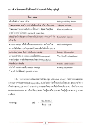 9
ตำรำงที่ 3 สิ่งตรวจพบที่บ่งชี้ว่ำอำจเป็นโรคควำมดันโลหิตสูงทุติยภูมิ
สิ่งตรวจพบ โรค
ก้อนในท้องส่วนบน 2 ข้าง Polycystic kidney disease
ชีพจรของแขน ขา หรือ คอข้างใดข้างหนึ่งหายไป หรือเบาลง Takayasu’s disease
ชีพจรแขนซ้ายเบาร่วมกับชีพจรที่โคนขา 2 ข้างเบาในผู้ป่วย
อายุน้อย หรือได้ยินเสียง murmur ที่ precordium
Coarctation of aorta
เสียงฟู่ในท้องส่วนบนใกล้กลางหรือบริเวณหลังส่วนบนข้างใด
ข้างหนึ่ง
Renal artery stenosis
Café au lait spot หรือติ่งเนื้อ (neurofibroma) ร่วมกับพบโรค
ความดันโลหิตสูงระดับรุนแรง หรือความดันโลหิตขึ้น ๆ ลง ๆ
Pheochromocytoma
กล้ามเนื้อต้นแขน ต้นขา หรือต้นคออ่อนแรง Primary aldosteronism
ความผิดปกติของหลอดเลือดแดงที่จอตา (hemangioma)
ร่วมกับกลุ่มอาการที่เกิดจากความผิดปกติของ cerebellum
Von Hippel-Lindau disease
ซีด เท้าบวม ผิวแห้ง Chronic kidney disease
ลาตัวอ้วน แต่แขนขาลีบ (truncal obesity)
ริ้วลายสีม่วงที่ผิวหนัง (purplish striae)
Cushing’s syndrome
2.2.4 ร่องรอยของโรคอ้วนและภาวะอ้วนลงพุง (abdominal obesity) โดยประมาณจากการ
คานวณหาดัชนีมวลกาย (body mass index, BMI) โดยถือว่ามีน้าหนักเกินเมื่อ BMI > 23 กก./ม.2
หรือ
อ้วนเมื่อ BMI > 25 กก./ม.2
(ตามมาตรฐานของคนไทย) และถือว่ามีภาวะอ้วนลงพุง เมื่อเส้นรอบเอว
(waist circumference, WC) ในท่ายืน > 90 ซม. ในผู้ชาย หรือ > 80 ซม. ในผู้หญิง (ตามมาตรฐานของ
คนไทย)
หมำยเหตุ : BMI =
นน. ตัว (กก.)
ส่วนสูง (ม.)2
 