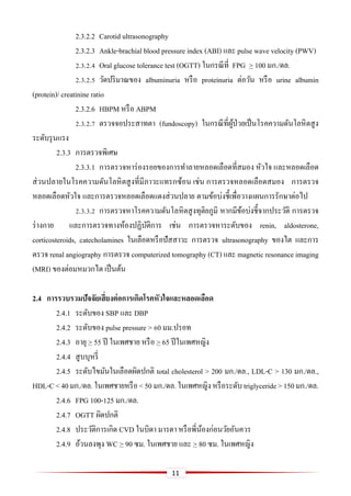 11
2.3.2.2 Carotid ultrasonography
2.3.2.3 Ankle-brachial blood pressure index (ABI) และ pulse wave velocity (PWV)
2.3.2.4 Oral glucose tolerance test (OGTT) ในกรณีที่ FPG > 100 มก./ดล.
2.3.2.5 วัดปริมาณของ albuminuria หรือ proteinuria ต่อวัน หรือ urine albumin
(protein)/ creatinine ratio
2.3.2.6 HBPM หรือ ABPM
2.3.2.7 ตรวจจอประสาทตา (fundoscopy) ในกรณีที่ผู้ป่วยเป็นโรคความดันโลหิตสูง
ระดับรุนแรง
2.3.3 การตรวจพิเศษ
2.3.3.1 การตรวจหาร่องรอยของการทาลายหลอดเลือดที่สมอง หัวใจ และหลอดเลือด
ส่วนปลายในโรคความดันโลหิตสูงที่มีภาวะแทรกซ้อน เช่น การตรวจหลอดเลือดสมอง การตรวจ
หลอดเลือดหัวใจ และการตรวจหลอดเลือดแดงส่วนปลาย ตามข้อบ่งชี้เพื่อวางแผนการรักษาต่อไป
2.3.3.2 การตรวจหาโรคความดันโลหิตสูงทุติยภูมิ หากมีข้อบ่งชี้จากประวัติ การตรวจ
ร่างกาย และการตรวจทางห้องปฏิบัติการ เช่น การตรวจหาระดับของ renin, aldosterone,
corticosteroids, catecholamines ในเลือดหรือปัสสาวะ การตรวจ ultrasonography ของไต และการ
ตรวจ renal angiography การตรวจ computerized tomography (CT) และ magnetic resonance imaging
(MRI) ของต่อมหมวกไต เป็นต้น
2.4 กำรรวบรวมปัจจัยเสี่ยงต่อกำรเกิดโรคหัวใจและหลอดเลือด
2.4.1 ระดับของ SBP และ DBP
2.4.2 ระดับของ pulse pressure > 60 มม.ปรอท
2.4.3 อายุ > 55 ปี ในเพศชาย หรือ > 65 ปีในเพศหญิง
2.4.4 สูบบุหรี่
2.4.5 ระดับไขมันในเลือดผิดปกติ total cholesterol > 200 มก./ดล., LDL-C > 130 มก./ดล.,
HDL-C<40มก./ดล. ในเพศชายหรือ <50มก./ดล.ในเพศหญิงหรือระดับ triglyceride>150มก./ดล.
2.4.6 FPG 100-125 มก./ดล.
2.4.7 OGTT ผิดปกติ
2.4.8 ประวัติการเกิด CVD ในบิดา มารดา หรือพี่น้องก่อนวัยอันควร
2.4.9 อ้วนลงพุง WC > 90 ซม. ในเพศชาย และ > 80 ซม. ในเพศหญิง
 