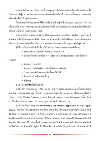 17
การออกกาลังแบบตะวันออก เช่น ชี่กง (qi gong) ไท้เก็ก (tai chi) หรือโยคะเป็นทางเลือกหนึ่ง
ในการแนะนาผู้ป่วย พบว่าอาจสามารถลดระดับความดันโลหิตได้ นอกจากนี้อาจสามารถลดระดับ
น้าตาลในเลือดได้ในผู้ป่วยเบาหวาน
ไม่ควรออกกาลังกายประเภทที่ใช้การเกร็งกล้ามเนื้ออยู่กับที่ (isometric exercise) เช่น ยก
น้าหนัก เนื่องจากอาจทาให้ระดับความดันโลหิตสูงขึ้นได้ยกเว้นกรณีที่สามารถควบคุมโลหิตได้ดีเป็น
ปกติแล้ว (น้าหนัก –/คุณภาพหลักฐาน II)
การออกกาลังกาย ร่วมกับการปรับเปลี่ยนพฤติกรรมอย่างต่อเนื่อง จะช่วยในการคุมน้าหนักที่
ลดลงแล้วให้คงที่ โดยการออกกาลังกายเพื่อรักษาน้าหนักให้คงที่ ทาได้โดยการออกกาลังกายระดับ
ปานกลางถึงมากอย่างน้อยสัปดาห์ละ 7 ชั่วโมงอย่างสม่าเสมอ (น้าหนัก +/คุณภาพหลักฐาน II)
ผู้ที่มีภาวะใดภาวะหนึ่งต่อไปนี้ควรได้รับคาแนะนาจากแพทย์ก่อนออกกาลังกาย
ก. SBP > 180 มม.ปรอท หรือ DBP > 110 มม.ปรอท
ข. มีอาการเจ็บหน้าอก หรือหายใจไม่สะดวก โดยเฉพาะเมื่อออกแรงเล็กน้อยหรือ
ขณะพัก
ค. มีภาวะหัวใจล้มเหลว
ง. มีภาวะหัวใจเต้นผิดจังหวะหรือหัวใจเต้นเร็วผิดปกติ
จ. โรคเบาหวานที่ยังควบคุมระดับน้าตาลได้ไม่ดี
ฉ. มีภาวะเจ็บป่วยเฉียบพลันอื่น ๆ
ช. ผู้สูงอายุ
3.1.3 การจากัดโซเดียมในอาหาร
การบริโภคโซเดียมไม่เกิน 2,300 มก./วัน สามารถช่วยลดความดันโลหิตได้ทั้งในผู้ป่วยที่มี
และไม่มีโรคความดันโลหิตสูง (น้าหนัก ++/คุณภาพหลักฐาน I) โดยเกลือแกง (โซเดียมคลอไรด์) 1
ช้อนชา (5 กรัม) มีโซเดียม 2,000 มก. น้าปลา 1 ช้อนชา มีโซเดียมประมาณ 350-500 มก. ซีอิ๊ว 1 ช้อน
ชา มีโซเดียมประมาณ 320-455 มก. และผงชูรส 1 ช้อนชามีโซเดียม 492 มก.
3.1.4 การรับประทานอาหารตามแนวทาง DASH (Dietary Approaches to Stop Hyper-
tension) โดยเน้นอาหารประเภทผัก 5 ส่วนต่อวัน ( ผัก 1 ส่วน มีปริมาณเท่ากับ ผักดิบประมาณ 2 ทัพพี
[1 ถ้วยตวง] หรือผักสุก 1 ทัพพี [1/2 ถ้วยตวง]) ผลไม้ 4 ส่วนต่อวัน (ผลไม้ 1 ส่วน มีปริมาณเท่ากับ
ผลไม้หั่นพอดีคาประมาณ 6-8 ชิ้น หรือผลไม้เป็นผลขนาดกลาง 1 ผล หรือผลไม้เป็นผลขนาดเล็ก 2-4
ผล หรือ ปริมาณผลไม้ที่วางเรียงชั้นเดียวบนจานรองกาแฟได้พอดี 1 จาน) นมไขมันต่าและผลิตภัณฑ์
นมไขมันต่า 2-3 ส่วนต่อวัน ธัญพืช ถั่วเปลือกแข็ง 7 ส่วนต่อวัน ซึ่งรูปแบบอาหารดังกล่าวจะทาให้
 