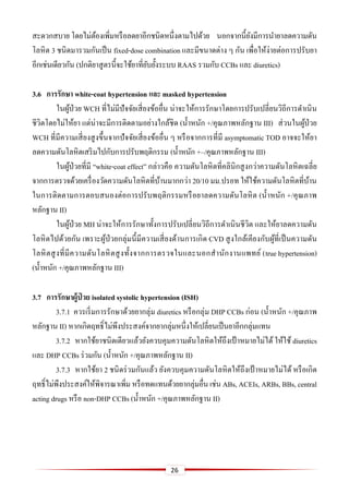 26
สะดวกสบาย โดยไม่ต้องเพิ่มหรือลดยาอีกชนิดหนึ่งตามไปด้วย นอกจากนี้ยังมีการนายาลดความดัน
โลหิต 3 ชนิดมารวมกันเป็น fixed-dose combination และมีขนาดต่าง ๆ กัน เพื่อให้ง่ายต่อการปรับยา
อีกเช่นเดียวกัน (ปกติยาสูตรนี้จะใช้ยาที่ยับยั้งระบบ RAAS รวมกับ CCBs และ diuretics)
3.6 กำรรักษำ white-coat hypertension และ masked hypertension
ในผู้ป่วย WCH ที่ไม่มีปัจจัยเสี่ยงข้ออื่น น่าจะให้การรักษาโดยการปรับเปลี่ยนวิถีการดาเนิน
ชีวิตโดยไม่ให้ยา แต่น่าจะมีการติดตามอย่างใกล้ชิด (น้าหนัก +/คุณภาพหลักฐาน III) ส่วนในผู้ป่วย
WCH ที่มีความเสี่ยงสูงขึ้นจากปัจจัยเสี่ยงข้ออื่น ๆ หรือจากการที่มี asymptomatic TOD อาจจะให้ยา
ลดความดันโลหิตเสริมไปกับการปรับพฤติกรรม (น้าหนัก +–/คุณภาพหลักฐาน III)
ในผู้ป่วยที่มี “white-coat effect” กล่าวคือ ความดันโลหิตที่คลินิกสูงกว่าความดันโลหิตเฉลี่ย
จากการตรวจด้วยเครื่องวัดความดันโลหิตที่บ้านมากกว่า 20/10 มม.ปรอท ให้ใช้ความดันโลหิตที่บ้าน
ในการติดตามการตอบสนองต่อการปรับพฤติกรรมหรือยาลดความดันโลหิต (น้าหนัก +/คุณภาพ
หลักฐาน II)
ในผู้ป่วย MH น่าจะให้การรักษาทั้งการปรับเปลี่ยนวิถีการดาเนินชีวิต และให้ยาลดความดัน
โลหิตไปด้วยกัน เพราะผู้ป่วยกลุ่มนี้มีความเสี่ยงด้านการเกิด CVD สูงใกล้เคียงกับผู้ที่เป็นความดัน
โลหิตสูงที่มีความดันโลหิตสูงทั้งจากการตรวจในและนอกสานักงานแพทย์ (true hypertension)
(น้าหนัก +/คุณภาพหลักฐาน III)
3.7 กำรรักษำผู้ป่ วย isolated systolic hypertension (ISH)
3.7.1 ควรเริ่มการรักษาด้วยยากลุ่ม diuretics หรือกลุ่ม DHP CCBs ก่อน (น้าหนัก +/คุณภาพ
หลักฐาน II) หากเกิดฤทธิ์ไม่พึงประสงค์จากยากลุ่มหนึ่งให้เปลี่ยนเป็นยาอีกกลุ่มแทน
3.7.2 หากใช้ยาชนิดเดียวแล้วยังควบคุมความดันโลหิตให้ถึงเป้ าหมายไม่ได้ ให้ใช้ diuretics
และ DHP CCBs ร่วมกัน (น้าหนัก +/คุณภาพหลักฐาน II)
3.7.3 หากใช้ยา 2 ชนิดร่วมกันแล้ว ยังควบคุมความดันโลหิตให้ถึงเป้ าหมายไม่ได้ หรือเกิด
ฤทธิ์ไม่พึงประสงค์ให้พิจารณาเพิ่ม หรือทดแทนด้วยยากลุ่มอื่น เช่น ABs, ACEIs, ARBs, BBs, central
acting drugs หรือ non-DHP CCBs (น้าหนัก +/คุณภาพหลักฐาน II)
 