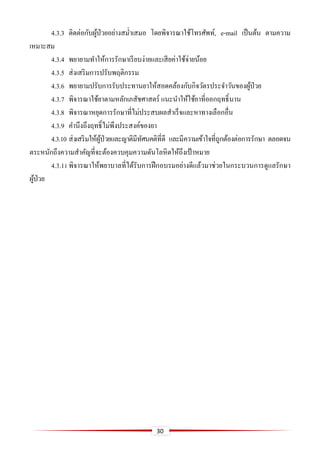 30
4.3.3 ติดต่อกับผู้ป่วยอย่างสม่าเสมอ โดยพิจารณาใช้โทรศัพท์, e-mail เป็นต้น ตามความ
เหมาะสม
4.3.4 พยายามทาให้การรักษาเรียบง่ายและเสียค่าใช้จ่ายน้อย
4.3.5 ส่งเสริมการปรับพฤติกรรม
4.3.6 พยายามปรับการรับประทานยาให้สอดคล้องกับกิจวัตรประจาวันของผู้ป่วย
4.3.7 พิจารณาใช้ยาตามหลักเภสัชศาสตร์ แนะนาให้ใช้ยาที่ออกฤทธิ์นาน
4.3.8 พิจารณาหยุดการรักษาที่ไม่ประสบผลสาเร็จและหาทางเลือกอื่น
4.3.9 คานึงถึงฤทธิ์ไม่พึงประสงค์ของยา
4.3.10 ส่งเสริมให้ผู้ป่วยและญาติมีทัศนคติที่ดี และมีความเข้าใจที่ถูกต้องต่อการรักษา ตลอดจน
ตระหนักถึงความสาคัญที่จะต้องควบคุมความดันโลหิตให้ถึงเป้าหมาย
4.3.11พิจารณาให้พยาบาลที่ได้รับการฝึกอบรมอย่างดีแล้วมาช่วยในกระบวนการดูแลรักษา
ผู้ป่วย
 