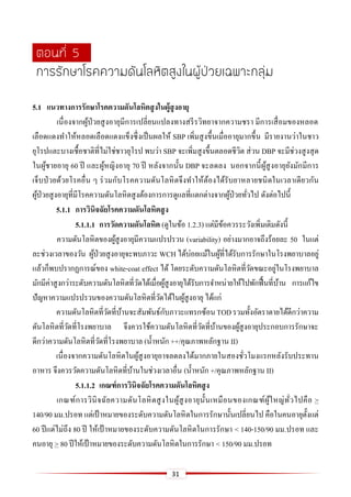 31
ตอนที่ 5
การรักษาโรคความดันโลหิตสูงในผู้ป่วยเฉพาะกลุ่ม
5.1 แนวทำงกำรรักษำโรคควำมดันโลหิตสูงในผู้สูงอำยุ
เนื่องจากผู้ป่วยสูงอายุมีการเปลี่ยนแปลงทางสรีรวิทยาจากความชรา มีการเสื่อมของหลอด
เลือดแดงทาให้หลอดเลือดแดงแข็งซึ่งเป็นผลให้ SBP เพิ่มสูงขึ้นเมื่ออายุมากขึ้น มีรายงานว่าในชาว
ยุโรปและบางเชื้อชาติที่ไม่ใช่ชาวยุโรป พบว่า SBP จะเพิ่มสูงขึ้นตลอดชีวิต ส่วน DBP จะมีช่วงสูงสุด
ในผู้ชายอายุ 60 ปี และผู้หญิงอายุ 70 ปี หลังจากนั้น DBP จะลดลง นอกจากนี้ผู้สูงอายุยังมักมีการ
เจ็บป่วยด้วยโรคอื่น ๆ ร่วมกับโรคความดันโลหิตจึงทาให้ต้องได้รับยาหลายชนิดในเวลาเดียวกัน
ผู้ป่วยสูงอายุที่มีโรคความดันโลหิตสูงต้องการการดูแลที่แตกต่างจากผู้ป่วยทั่วไป ดังต่อไปนี้
5.1.1 กำรวินิจฉัยโรคควำมดันโลหิตสูง
5.1.1.1 กำรวัดควำมดันโลหิต (ดูในข้อ 1.2.3) แต่มีข้อควรระวังเพิ่มเติมดังนี้
ความดันโลหิตของผู้สูงอายุมีความแปรปรวน (variability) อย่างมากอาจถึงร้อยละ 50 ในแต่
ละช่วงเวลาของวัน ผู้ป่วยสูงอายุจะพบภาวะ WCH ได้บ่อยแม้ในผู้ที่ได้รับการรักษาในโรงพยาบาลอยู่
แล้วก็พบปรากฏการณ์ของ white-coat effect ได้ โดยระดับความดันโลหิตที่วัดขณะอยู่ในโรงพยาบาล
มักมีค่าสูงกว่าระดับความดันโลหิตที่วัดได้เมื่อผู้สูงอายุได้รับการจาหน่ายให้ไปพักฟื้นที่บ้าน การแก้ไข
ปัญหาความแปรปรวนของความดันโลหิตที่วัดได้ในผู้สูงอายุ ได้แก่
ความดันโลหิตที่วัดที่บ้านจะสัมพันธ์กับภาวะแทรกซ้อนTODรวมทั้งอัตราตายได้ดีกว่าความ
ดันโลหิตที่วัดที่โรงพยาบาล จึงควรใช้ความดันโลหิตที่วัดที่บ้านของผู้สูงอายุประกอบการรักษาจะ
ดีกว่าความดันโลหิตที่วัดที่โรงพยาบาล (น้าหนัก ++/คุณภาพหลักฐาน II)
เนื่องจากความดันโลหิตในผู้สูงอายุอาจลดลงได้มากภายในสองชั่วโมงแรกหลังรับประทาน
อาหาร จึงควรวัดความดันโลหิตที่บ้านในช่วงเวลาอื่น (น้าหนัก +/คุณภาพหลักฐาน II)
5.1.1.2 เกณฑ์กำรวินิจฉัยโรคควำมดันโลหิตสูง
เกณฑ์การวินิจฉัยความดันโลหิตสูงในผู้สูงอายุนั้นเหมือนของเกณฑ์ผู้ใหญ่ทั่วไปคือ >
140/90 มม.ปรอท แต่เป้ าหมายของระดับความดันโลหิตในการรักษานั้นเปลี่ยนไป คือในคนอายุตั้งแต่
60 ปีแต่ไม่ถึง 80 ปี ให้เป้ าหมายของระดับความดันโลหิตในการรักษา < 140-150/90 มม.ปรอท และ
คนอายุ > 80 ปีให้เป้าหมายของระดับความดันโลหิตในการรักษา < 150/90 มม.ปรอท
 