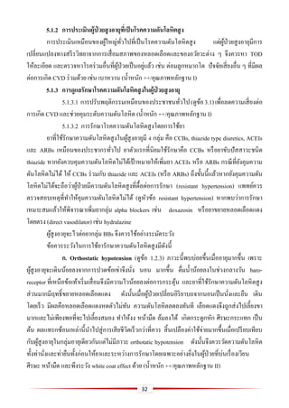32
5.1.2 กำรประเมินผู้ป่ วยสูงอำยุที่เป็นโรคควำมดันโลหิตสูง
การประเมินเหมือนของผู้ใหญ่ทั่วไปที่เป็นโรคความดันโลหิตสูง แต่ผู้ป่วยสูงอายุมีการ
เปลี่ยนแปลงทางสรีรวิทยาจากการเสื่อมสภาพของหลอดเลือดและของอวัยวะต่าง ๆ จึงควรหา TOD
ให้ละเอียด และตรวจหาโรคร่วมอื่นที่ผู้ป่วยเป็นอยู่แล้ว เช่น ต่อมลูกหมากโต ปัจจัยเสี่ยงอื่น ๆ ที่มีผล
ต่อการเกิด CVD ร่วมด้วย เช่น เบาหวาน (น้าหนัก ++/คุณภาพหลักฐาน I)
5.1.3 กำรดูแลรักษำโรคควำมดันโลหิตสูงในผู้ป่ วยสูงอำยุ
5.1.3.1 การปรับพฤติกรรมเหมือนของประชาชนทั่วไป(ดูข้อ3.1)เพื่อลดความเสี่ยงต่อ
การเกิด CVD และช่วยคุมระดับความดันโลหิต (น้าหนัก ++/คุณภาพหลักฐาน I)
5.1.3.2 การรักษาโรคความดันโลหิตสูงโดยการใช้ยา
ยาที่ใช้รักษาความดันโลหิตสูงในผู้สูงอายุมี 4 กลุ่ม คือ CCBs, thiazide type diuretics, ACEIs
และ ARBs เหมือนของประชากรทั่วไป ยาตัวแรกที่นิยมใช้รักษาคือ CCBs หรือยาขับปัสสาวะชนิด
thiazide หากยังควบคุมความดันโลหิตไม่ได้เป้ าหมายให้เพิ่มยา ACEIs หรือ ARBs กรณีที่ยังคุมความ
ดันโลหิตไม่ได้ ให้ CCBs ร่วมกับ thiazide และ ACEIs (หรือ ARBs) ถึงขั้นนี้แล้วหากยังคุมความดัน
โลหิตไม่ได้จะถือว่าผู้ป่วยมีความดันโลหิตสูงที่ดื้อต่อการรักษา (resistant hypertension) แพทย์ควร
ตรวจสอบเหตุที่ทาให้คุมความดันโลหิตไม่ได้ (ดูหัวข้อ resistant hypertension) หากพบว่าการรักษา
เหมาะสมแล้วให้พิจารณาเพิ่มยากลุ่ม alpha blockers เช่น doxazosin หรือยาขยายหลอดเลือดแดง
โดยตรง (direct vasodilator) เช่น hydralazine
ผู้สูงอายุจะไวต่อยากลุ่ม BBs จึงควรใช้อย่างระมัดระวัง
ข้อควรระวังในการใช้ยารักษาความดันโลหิตสูงมีดังนี้
ก. Orthostatic hypotension (ดูข้อ 1.2.3) ภาวะนี้พบบ่อยขึ้นเมื่ออายุมากขึ้น เพราะ
ผู้สูงอายุจะเดินน้อยลงจากการปวดข้อเข่าจึงนั่ง นอน มากขึ้น ดื่มน้าน้อยลงในช่วงกลางวัน baro-
receptor ที่เหนือข้อเท้าเริ่มเสื่อมจึงมีความไวน้อยลงต่อการกระตุ้น และยาที่ใช้รักษาความดันโลหิตสูง
ส่วนมากมีฤทธิ์ขยายหลอดเลือดแดง ดังนั้นเมื่อผู้ป่วยเปลี่ยนอิริยาบถจากนอนเป็นนั่งและยืน เดิน
โดยเร็ว มีผลคือหลอดเลือดแดงหดตัวไม่ทัน ความดันโลหิตลดลงทันที เลือดแดงจึงถูกส่งไปเลี้ยงขา
มากและไม่เพียงพอที่จะไปเลี้ยงสมอง ทาให้งง หน้ามืด ล้มลงได้ เกิดกระดูกหัก ศีรษะกระแทก เป็น
ต้น ผลแทรกซ้อนเหล่านี้นาไปสู่การเสียชีวิตเร็วกว่าที่ควร สิ้นเปลืองค่าใช้จ่ายมากขึ้นเมื่อเปรียบเทียบ
กับผู้สูงอายุในกลุ่มอายุเดียวกันแต่ไม่มีภาวะ orthotatic hypotension ดังนั้นจึงควรวัดความดันโลหิต
ทั้งท่านั่งและท่ายืนทั้งก่อนให้ยาและระหว่างการรักษาโดยเฉพาะอย่างยิ่งในผู้ป่วยที่บ่นเรื่องเวียน
ศีรษะ หน้ามืด และพึงระวัง white coat effect ด้วย (น้าหนัก ++/คุณภาพหลักฐาน II)
 
