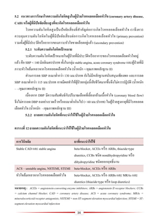 34
5.2 แนวทำงกำรรักษำโรคควำมดันโลหิตสูงในผู้ป่ วยโรคหลอดเลือดหัวใจ (coronary artery disease,
CAD) หรือผู้ที่มีปัจจัยเสี่ยงสูงที่จะเกิดโรคหลอดเลือดหัวใจ
โรคความดันโลหิตสูงเป็นปัจจัยเสี่ยงที่สาคัญต่อการเกิดโรคหลอดเลือดหัวใจ เราจึงควร
ควบคุมความดันโลหิตในผู้ที่มีปัจจัยเสี่ยงต่อการเกิดโรคหลอดเลือดหัวใจ (primary prevention)
รวมทั้งผู้ที่มีประวัติหรืออาการของภาวะหัวใจขาดเลือดอยู่แล้ว (secondary prevention)
5.2.1 ระดับควำมดันโลหิตเป้ ำหมำย
ระดับความดันโลหิตเป้ าหมายในผู้ป่วยที่มีประวัติหรืออาการของโรคหลอดเลือดหัวใจอยู่
แล้ว คือ SBP < 140 มิลลิเมตรปรอท ทั้งในกลุ่ม stable angina, acute coronary syndrome และผู้ป่วยที่มี
ภาวะหัวใจล้มเหลวจากโรคหลอดเลือดหัวใจ (น้าหนัก +/คุณภาพหลักฐาน II)
ส่วนการลด SBP ลงมาต่ากว่า 130 มม.ปรอท ยังไม่มีหลักฐานสนับสนุนเพียงพอ และการลด
SBP ลงมาต่ากว่า 115 มม.ปรอท อาจมีผลทาให้ผู้ป่วยกลุ่มนี้เสียชีวิตมากขึ้นจึงไม่ควรปฏิบัติ (น้าหนัก
– –/คุณภาพหลักฐาน II)
เนื่องจาก DBP มีความสัมพันธ์กับปริมาณเลือดที่เลี้ยงกล้ามเนื้อหัวใจ (coronary blood flow)
จึงไม่ควรลด DBP ลงอย่างรวดเร็วหรือลงมาต่าเกินไป (< 60 มม.ปรอท) ในผู้ป่วยสูงอายุที่มีโรคหลอด
เลือดหัวใจ (น้าหนัก –/คุณภาพหลักฐาน III)
5.2.2 ยำลดควำมดันโลหิตที่แนะนำให้ใช้ในผู้ป่ วยโรคหลอดเลือดหัวใจ
ตำรำงที่ 12 ยำลดควำมดันโลหิตที่แนะนำให้ใช้ในผู้ป่ วยโรคหลอดเลือดหัวใจ
กำรวินิจฉัย ยำที่แนะนำให้ใช้
Stable CAD และ stable angina beta-blocker, ACEIs หรือ ARBs, thiazide-type
diuretics, CCBs ชนิด nondihydropyridine หรือ
dihydropyridine ชนิดออกฤทธิ์นาน
ACS – unstable angina, NSTEMI, STEMI beta-blocker, ACEIs หรือ ARBs
หัวใจล้มเหลวจากโรคหลอดเลือดหัวใจ beta-blocker, ACEIs หรือ ARBs และ MRAs และ
diuretics (thiazide-type หรือ loop diuretics)
หมำยเหตุ : ACEIs = angiotensin-converting enzyme inhibitors; ARBs = angiotensin II receptor blockers; CCBs
= calcium channel blocker; CAD = coronary artery disease; ACS = acute coronary syndrome; MRAs =
mineralocorticoidreceptorantagonists;NSTEMI=non-ST-segmentelevationmyocardialinfarction;STEMI=ST-
segment elevation myocardial infarction
 