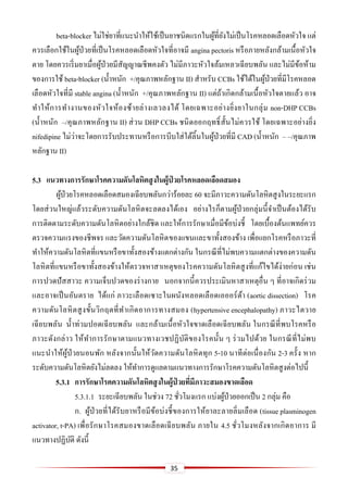35
beta-blocker ไม่ใช่ยาที่แนะนาให้ใช้เป็นยาชนิดแรกในผู้ที่ยังไม่เป็นโรคหลอดเลือดหัวใจ แต่
ควรเลือกใช้ในผู้ป่วยที่เป็นโรคหลอดเลือดหัวใจที่อาจมี angina pectoris หรือภายหลังกล้ามเนื้อหัวใจ
ตาย โดยควรเริ่มยาเมื่อผู้ป่วยมีสัญญาณชีพคงตัว ไม่มีภาวะหัวใจล้มเหลวเฉียบพลัน และไม่มีข้อห้าม
ของการใช้ beta-blocker (น้าหนัก +/คุณภาพหลักฐาน II) สาหรับ CCBs ใช้ได้ในผู้ป่วยที่มีโรคหลอด
เลือดหัวใจที่มี stable angina (น้าหนัก +/คุณภาพหลักฐาน II) แต่ถ้าเกิดกล้ามเนื้อหัวใจตายแล้ว อาจ
ทาให้การทางานของหัวใจห้องซ้ายล่างเลวลงได้ โดยเฉพาะอย่างยิ่งยาในกลุ่ม non-DHP CCBs
(น้าหนัก –/คุณภาพหลักฐาน II) ส่วน DHP CCBs ชนิดออกฤทธิ์สั้นไม่ควรใช้ โดยเฉพาะอย่างยิ่ง
nifedipine ไม่ว่าจะโดยการรับประทานหรือการบีบใส่ใต้ลิ้นในผู้ป่วยที่มี CAD (น้าหนัก – –/คุณภาพ
หลักฐาน II)
5.3 แนวทำงกำรรักษำโรคควำมดันโลหิตสูงในผู้ป่ วยโรคหลอดเลือดสมอง
ผู้ป่วยโรคหลอดเลือดสมองเฉียบพลันกว่าร้อยละ 60 จะมีภาวะความดันโลหิตสูงในระยะแรก
โดยส่วนใหญ่แล้วระดับความดันโลหิตจะลดลงได้เอง อย่างไรก็ตามผู้ป่วยกลุ่มนี้จาเป็นต้องได้รับ
การติดตามระดับความดันโลหิตอย่างใกล้ชิด และให้การรักษาเมื่อมีข้อบ่งชี้ โดยเบื้องต้นแพทย์ควร
ตรวจความแรงของชีพจร และวัดความดันโลหิตของแขนและขาทั้งสองข้าง เพื่อแยกโรคหรือภาวะที่
ทาให้ความดันโลหิตที่แขนหรือขาทั้งสองข้างแตกต่างกัน ในกรณีที่ไม่พบความแตกต่างของความดัน
โลหิตที่แขนหรือขาทั้งสองข้างให้ตรวจหาสาเหตุของโรคความดันโลหิตสูงที่แก้ไขได้ง่ายก่อน เช่น
การปวดปัสสาวะ ความเจ็บปวดของร่างกาย นอกจากนี้ควรประเมินหาสาเหตุอื่น ๆ ที่อาจเกิดร่วม
และอาจเป็นอันตราย ได้แก่ ภาวะเลือดเซาะในผนังหลอดเลือดเอออร์ต้า (aortic dissection) โรค
ความดันโลหิตสูงขั้นวิกฤตที่ทาเกิดอาการทางสมอง (hypertensive encephalopathy) ภาวะไตวาย
เฉียบพลัน น้าท่วมปอดเฉียบพลัน และกล้ามเนื้อหัวใจขาดเลือดเฉียบพลัน ในกรณีที่พบโรคหรือ
ภาวะดังกล่าว ให้ทาการรักษาตามแนวทางเวชปฏิบัติของโรคนั้น ๆ ร่วมไปด้วย ในกรณีที่ไม่พบ
แนะนาให้ผู้ป่วยนอนพัก หลังจากนั้นให้วัดความดันโลหิตทุก 5-10 นาทีต่อเนื่องกัน 2-3 ครั้ง หาก
ระดับความดันโลหิตยังไม่ลดลง ให้ทาการดูแลตามแนวทางการรักษาโรคความดันโลหิตสูงต่อไปนี้
5.3.1 กำรรักษำโรคควำมดันโลหิตสูงในผู้ป่ วยที่มีภำวะสมองขำดเลือด
5.3.1.1 ระยะเฉียบพลัน ในช่วง 72 ชั่วโมงแรก แบ่งผู้ป่วยออกเป็น 2 กลุ่ม คือ
ก. ผู้ป่วยที่ได้รับยาหรือมีข้อบ่งชี้ของการให้ยาละลายลิ่มเลือด (tissue plasminogen
activator, t-PA) เพื่อรักษาโรคสมองขาดเลือดเฉียบพลัน ภายใน 4.5 ชั่วโมงหลังจากเกิดอาการ มี
แนวทางปฏิบัติ ดังนี้
 
