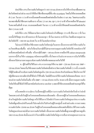 36
ก่อนให้ยา t-PA ถ้าความดันโลหิตสูงกว่า 185/110 มม.ปรอท ควรรีบให้การรักษาเพื่อลดความ
ดันโลหิตอย่างเร่งด่วน แนะนาให้เลือกใช้ยาที่ออกฤทธิ์สั้น เช่น nicardipine โดยเริ่มให้ทางหลอดเลือด
ดา 2 มก. ในเวลา 1-2 นาที จากนั้นหยดเข้าหลอดเลือดดาต่อเนื่องในอัตรา 5 มก./ชม. โดยสามารถปรับ
ขนาดยาเพิ่มขึ้นได้ตามความต้องการ ครั้งละ 2.5 มก./ชม. ทุก ๆ 10-15 นาที หรืออาจเลือกใช้ labetalol
ในขนาดเริ่มต้นที่ 10 มก. ทางหลอดเลือดดา ในเวลา 1-2 นาที จากนั้นให้หยดเข้าหลอดเลือดดาต่อใน
อัตรา 2-8 มก./นาที
หลังให้ยา t-PA ให้ติดตามวัดความดันโลหิตอย่างใกล้ชิดทุก 15 นาที เป็นเวลา 2 ชั่วโมง
จากนั้นให้วัดทุก 30 นาที จนครบ 6 ชั่วโมงและทุก 1 ชั่วโมง จนครบ 24 ชั่วโมง โดยต้องควบคุมความ
ดันโลหิตให้ < 180/105 มม.ปรอท ใน 24 ชั่วโมงหลังการรักษา
ไม่แนะนาให้เลือกใช้ยาลดความดันโลหิตกลุ่มไนเตรท เนื่องจากอาจทาให้ความดันใน
กะโหลกศีรษะเพิ่มขึ้น อย่างไรก็ตามในกรณีที่ไม่สามารถควบคุมความดันโลหิตได้ ภายหลังการให้
ยาทั้งสองชนิดดังกล่าวข้างต้น หรือกรณีที่ DBP > 140 มม.ปรอท อาจเลือกใช้ sodium nitroprusside
นอกจากนี้ห้ามให้ยา nifedipine ชนิดออกฤทธิ์สั้น ทั้งโดยการรับประทานและการบีบใส่ใต้ลิ้น
เนื่องจากไม่สามารถควบคุมระดับความดันโลหิตที่อาจลดลงมากเกินไปได้
ข. ผู้ป่วยที่ไม่ได้รับยา t-PA ควรควบคุมให้ความ SBP < 220 มม.ปรอท และ DBP <
120 มม.ปรอท โดยจะเริ่มให้ยาลดความดันโลหิตต่อเมื่อทาการวัดความดันโลหิตซ้า 2-3 ครั้ง ภายหลัง
ให้ผู้ป่วยพักแล้วระดับความดันโลหิตยังสูงเกิน 220/120 มม.ปรอท สาหรับชนิดและวิธีบริหารยาให้
ปฏิบัติตามแนวทางเดียวกับที่ได้กล่าวไว้ข้างต้น โดยมีเป้ าหมายให้ความดันโลหิตลดลงร้อยละ 10-15
ของค่าความดันโลหิตเริ่มต้น หรือ DBP < 110 มม.ปรอท ภายใน 30-60 นาที เมื่อความคุมความดัน
โลหิตให้คงที่ได้แล้วให้เริ่มยาชนิดรับประทาน และค่อย ๆ ลดยาที่ให้ทางหลอดเลือดดาจนหยุดได้ใน
ที่สุด
อนึ่งแพทย์ควรระมัดระวังเมื่อพบผู้ป่ วยที่มีภาวะความดันโลหิตปกติหรือต่ากว่าปกติ
โดยเฉพาะอย่างยิ่งในผู้ป่วยโรคหลอดเลือดสมองเฉียบพลัน เนื่องจากผู้ป่วยโรคหลอดเลือดสมอง
ส่วนใหญ่มักมีความดันโลหิตสูง หรือได้รับการวินิจฉัยว่าโรคความดันโลหิตสูงมาก่อน ความดัน
โลหิตที่ดูเหมือนปกติในคนทั่วไปอาจต่าเกินไปสาหรับผู้ป่วยกลุ่มนี้ ยกตัวอย่างเช่น การตรวจพบ
ความดันโลหิต 120/80 มม.ปรอท ในผู้ป่วยโรคหลอดเลือดสมองเฉียบพลันที่มีประวัติโรคความดัน
โลหิตสูงมาก่อนอาจบ่งถึงภาวะความดันโลหิตต่า เนื่องจากความดันโลหิตพื้นฐานของผู้ป่วยอาจสูงถึง
180/110 มม.ปรอท ดังนั้นแนะนาว่าในกรณีที่ความดันโลหิตไม่สูง ควรค้นหาสาเหตุของภาวะความ
 