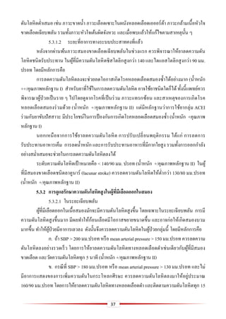 37
ดันโลหิตต่าเสมอ เช่น ภาวะขาดน้า ภาวะเลือดเซาะในผนังหลอดเลือดเอออร์ต้า ภาวะกล้ามเนื้อหัวใจ
ขาดเลือดเฉียบพลัน รวมทั้งภาวะหัวใจเต้นผิดจังหวะ และเมื่อพบแล้วให้แก้ไขตามสาเหตุนั้น ๆ
5.3.1.2 ระยะที่อาการทางระบบประสาทคงที่แล้ว
หลังจากผ่านพ้นภาวะสมองขาดเลือดเฉียบพลันในช่วงแรก ควรพิจารณาให้ยาลดความดัน
โลหิตชนิดรับประทาน ในผู้ที่มีความดันโลหิตซิสโตลิกสูงกว่า 140 และไดแอสโตลิกสูงกว่า 90 มม.
ปรอท โดยมีหลักการคือ
การลดความดันโลหิตลงจะช่วยลดโอกาสเกิดโรคหลอดเลือดสมองซ้าได้อย่างมาก (น้าหนัก
++/คุณภาพหลักฐาน I) สาหรับยาที่ใช้ในการลดความดันโลหิต อาจใช้ยาชนิดใดก็ได้ ทั้งนี้แพทย์ควร
พิจารณาผู้ป่วยเป็นราย ๆ ไปโดยดูจากโรคที่เป็นร่วม ภาวะแทรกซ้อน และสาเหตุของการเกิดโรค
หลอดเลือดสมองร่วมด้วย (น้าหนัก +/คุณภาพหลักฐาน II) แต่มีหลักฐานว่าการใช้ยากลุ่ม ACEI
ร่วมกับยาขับปัสสาวะ มีประโยชน์ในการป้ องกันการเกิดโรคหลอดเลือดสมองซ้า (น้าหนัก +คุณภาพ
หลักฐาน I)
นอกเหนือจากการใช้ยาลดความดันโลหิต การปรับเปลี่ยนพฤติกรรม ได้แก่ การลดการ
รับประทานอาหารเค็ม การลดน้าหนัก และการรับประทานอาหารที่มีกากใยสูง รวมทั้งการออกกาลัง
อย่างสม่าเสมอจะช่วยในการลดความดันโลหิตลงได้
ระดับความดันโลหิตเป้าหมายคือ < 140/90 มม. ปรอท (น้าหนัก +/คุณภาพหลักฐาน II) ในผู้
ที่มีสมองขาดเลือดชนิดลาคูนาร์ (lacunar stroke) ควรลดความดันโลหิตให้ต่ากว่า 130/80 มม.ปรอท
(น้าหนัก +/คุณภาพหลักฐาน II)
5.3.2 กำรดูแลรักษำควำมดันโลหิตสูงในผู้ที่มีเลือดออกในสมอง
5.3.2.1 ในระยะเฉียบพลัน
ผู้ที่มีเลือดออกในเนื้อสมองมักจะมีความดันโลหิตสูงขึ้น โดยเฉพาะในระยะเฉียบพลัน การมี
ความดันโลหิตสูงขึ้นมาก มีผลทาให้ก้อนเลือดมีโอกาสขยายขนาดขึ้น และอาจก่อให้เกิดสมองบวม
มากขึ้น ทาให้ผู้ป่วยมีอาการเลวลง ดังนั้นจึงควรลดความดันโลหิตในผู้ป่วยกลุ่มนี้ โดยมีหลักการคือ
ก. ถ้า SBP > 200 มม.ปรอท หรือ mean arterialpressure > 150 มม.ปรอท ควรลดความ
ดันโลหิตลงอย่างรวดเร็ว โดยการให้ยาลดความดันโลหิตทางหลอดเลือดดาเช่นเดียวกับผู้ที่มีสมอง
ขาดเลือด และวัดความดันโลหิตทุก 5 นาที (น้าหนัก +/คุณภาพหลักฐาน II)
ข. กรณีที่ SBP > 180 มม.ปรอท หรือ mean arterial pressure > 130 มม.ปรอท และไม่
มีอาการแสดงของการเพิ่มความดันในกระโหลกศีรษะ ควรลดความดันโลหิตลงมาให้อยู่ประมาณ
160/90 มม.ปรอท โดยการให้ยาลดความดันโลหิตทางหลอดเลือดดา และติดตามความดันโลหิตทุก 15
 