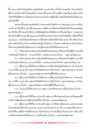 40
ขึ้น และความดันโลหิตสูงเป็นสาเหตุอันดันต้น ๆ ของโรคไตวายเรื้อรังระยะสุดท้าย ในทางกลับกัน
ผู้ป่วย CKD มีความดันโลหิตสูงเป็นภาวะแทรกซ้อนตามมาได้ และผู้ป่วย CKD ที่คุมระดับความดัน
โลหิตได้ไม่ดีมีอัตราการเสื่อมของการทางานของไตเร็วกว่าผู้ป่วยที่ความดันโลหิตปกติหรือที่คุมความ
ดันโลหิตได้ดี
นอกจากนี้ยังพบความสัมพันธ์ระหว่างความดันโลหิตกับภาวะ albuminuria และความเสื่อม
ของไต กล่าวคือ ผู้ป่วย CKD ที่มี albuminuria จะมีอัตราการเสื่อมของไตสัมพันธ์กับปริมาณของอัลบู
มิน (โปรตีน) ที่รั่วออกมาในปัสสาวะ ยิ่งมีอัลบูมินรั่วมากยิ่งมีอัตราการเสื่อมของไตมาก การคุมความ
ดันโลหิตในผู้ป่วย CKD ที่มี albuminuria จึงมีเป้ าหมายของระดับความดันโลหิตที่ต่ากว่าผู้ป่วยที่ไม่มี
albuminuria และมีหลักฐานสนับสนุนการใช้ยาลดความดันโลหิตในกลุ่ม ACEIs หรือ ARBs ในการ
ลดความดันโลหิตร่วมกับการลดปริมาณอัลบูมินในปัสสาวะ แล้วลดความเสี่ยงต่อการเกิดโรคไตวาย
เรื้อรังระยะสุดท้ายทั้งในผู้ป่วยเบาหวานและผู้ป่วย CKD ที่ไม่ได้เกิดจากเบาหวาน
5.5.1 เป้ าหมายของระดับความดันโลหิตที่หวังผลชะลอการเสื่อมของไตในผู้ป่วย CKD ที่มี
ระดับอัลบูมินในปัสสาวะ < 30 มก.ต่อวันคือ < 140/90 มม.ปรอท (น้าหนัก ++/คุณภาพหลักฐาน II)
5.5.2 เป้ าหมายของระดับความดันโลหิตที่หวังผลชะลอการเสื่อมของไตในผู้ป่วย CKD ที่มี
ระดับอัลบูมินในปัสสาวะ > 30 มก.ต่อวันคือ < 130/80 มม.ปรอท (น้าหนัก +/คุณภาพหลักฐาน III)
5.5.3 ผู้ป่วย CKD ทั้งที่เป็นและไม่เป็นเบาหวานที่มีระดับอัลบูมินในปัสสาวะ 30-300 มก.ต่อ
วัน ควรได้รับ ACEIs หรือ ARBs ถ้าไม่มีข้อห้ามในการใช้ (น้าหนัก +/คุณภาพหลักฐาน I สาหรับ
ผู้ป่วยเบาหวาน, น้าหนัก + –/คุณภาพหลักฐาน III สาหรับผู้ที่ไม่เป็นเบาหวาน)
5.5.4 ผู้ป่วย CKD ทั้งที่เป็นและไม่เป็นเบาหวานที่มีระดับอัลบูมินในปัสสาวะ > 300 มก.ต่อ
วัน ควรได้รับ ACEIs หรือ ARBs ถ้าไม่มีข้อห้ามในการใช้ (น้าหนัก +/คุณภาพหลักฐาน I สาหรับ
ผู้ป่วยเบาหวาน, น้าหนัก + +/คุณภาพหลักฐาน I สาหรับผู้ที่ไม่เป็นเบาหวาน)
5.5.5 ไม่แนะนาให้ใช้ ACEIs และ ARBs ร่วมกันเพื่อชะลอการเสื่อมของไต (น้าหนัก –/
คุณภาพหลักฐาน I)
5.5.6 ผู้ป่วย CKD ที่ได้รับยา ACEIs หรือ ARBs ควรใช้ยาในขนาดปานกลางหรือสูงตามที่มี
การศึกษาวิจัยผลดีของยาในผู้ป่วยโรคไตเรื้อรัง (น้าหนัก ++/คุณภาพหลักฐาน II)
5.5.7 ผู้ป่วย CKD ที่ได้รับยา ACEIs หรือ ARBs ควรได้รับการติดตาม SCr, eGFR และระดับ
โพแทสเซียมในซีรั่ม เป็นระยะตามความเหมาะสม ดังแสดงในตารางที่ 14 และยังคงใช้ยาดังกล่าว
ต่อไปได้ในกรณีที่มีการเพิ่มขึ้นของ SCr ไม่เกินร้อยละ 30 จากค่าพื้นฐานในระยะเวลา 4 เดือน หรือ
ระดับโพแทสเซียมในซีรั่มน้อยกว่า 5.5 มิลลิโมล/ลิตร (น้าหนัก ++/คุณภาพหลักฐาน III)
 